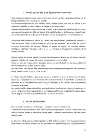 4. Un lieu de bien-être et de développement personnel

Cette particularité des centres de vacances en France ne doit pas faire oublier l’essentiel qui est de
faire passer de bonnes vacances aux enfants.
Les animateurs organisent des jeux, activités, sorties, veillées qui vont faire vivre aux enfants et aux
animateurs de grands moments collectifs de partage et de bonne humeur.
A travers l’autonomie et la confiance accordée à l’enfant, chacun va pouvoir s’épanouir dans un cadre
généralement complètement différent, éloigné de la cellule familiale et de l’entourage habituel, créer
des relations très fortes avec d’autres enfants dont il arrivera qu’il en garde le souvenir toute sa vie.


Encadré par des animateurs à l’écoute qui l’aident à se responsabiliser, à prendre des initiatives, à
vivre en groupe, l’enfant prend confiance en lui et en ses capacités ; les activités qui lui sont
proposées lui permettent de s’amuser, d’évoluer en groupe, de découvrir de nouvelles pratiques
(artistiques, sportives, techniques, etc.) et de se développer physiquement, socialement et
intellectuellement.


Comme partout dès qu’une société s’organise, l’enfant prend conscience de ses libertés dans les
règles de vie fixées par l’équipe d’animation pour sa sécurité et son bien être.
Certaines règles de vie peuvent être discutées, fixées avec les enfants afin de les responsabiliser et
les rendre acteurs sur tous les points du séjour.
Des discussions participatives avec les enfants peuvent par exemple être organisées afin que chacun
puisse faire le point sur ce qui va, ou ne va pas.


La relation animateur/enfant se base avant tout sur la confiance, et le bon fonctionnement du séjour
repose sur l’acceptation d’un vivre ensemble entre tous les animateurs et les enfants. Le dialogue, la
prévention et la responsabilisation sont toujours privilégiés et les erreurs sont prioritairement
expliquées et réparées.
Les sanctions et la relation d’autorité ne sont généralement que le dernier recours, et seulement en
cas de manquement à des règles strictes et non négociables fixées par la législation française (tabac,
alcool, drogues, sexualité) ou quand elle touche à la sécurité de l’enfant.



                 5. Le rôle de l’animateur

Dans ce cadre, l’animateur a un rôle majeur : éducateur, amuseur, formateur, etc.
Il alterne et cumule ces différents rôles à tout moment de la journée en assurant à tout moment « la
sécurité physique, morale et affective de chaque enfant », comme il est souvent écrit dans les projets
pédagogiques.


La dimension affective est aussi très importante en CVL : le lien qui se crée entre l’équipe d’animation
et les enfants est quelque chose de très fort, car il naît d’une envie réciproque de partager des choses


                                                                                                            10
 