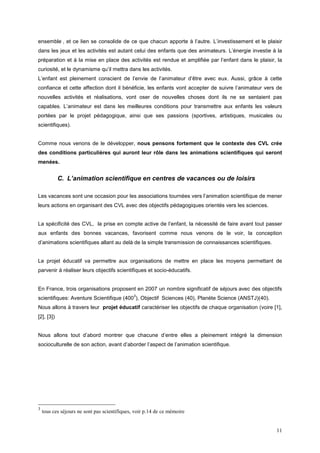 ensemble , et ce lien se consolide de ce que chacun apporte à l’autre. L’investissement et le plaisir
dans les jeux et les activités est autant celui des enfants que des animateurs. L’énergie investie à la
préparation et à la mise en place des activités est rendue et amplifiée par l’enfant dans le plaisir, la
curiosité, et le dynamisme qu’il mettra dans les activités.
L’enfant est pleinement conscient de l’envie de l’animateur d’être avec eux. Aussi, grâce à cette
confiance et cette affection dont il bénéficie, les enfants vont accepter de suivre l’animateur vers de
nouvelles activités et réalisations, vont oser de nouvelles choses dont ils ne se sentaient pas
capables. L’animateur est dans les meilleures conditions pour transmettre aux enfants les valeurs
portées par le projet pédagogique, ainsi que ses passions (sportives, artistiques, musicales ou
scientifiques).


Comme nous venons de le développer, nous pensons fortement que le contexte des CVL crée
des conditions particulières qui auront leur rôle dans les animations scientifiques qui seront
menées.


            C. L’animation scientifique en centres de vacances ou de loisirs

Les vacances sont une occasion pour les associations tournées vers l’animation scientifique de mener
leurs actions en organisant des CVL avec des objectifs pédagogiques orientés vers les sciences.


La spécificité des CVL, la prise en compte active de l’enfant, la nécessité de faire avant tout passer
aux enfants des bonnes vacances, favorisent comme nous venons de le voir, la conception
d’animations scientifiques allant au delà de la simple transmission de connaissances scientifiques.


Le projet éducatif va permettre aux organisations de mettre en place les moyens permettant de
parvenir à réaliser leurs objectifs scientifiques et socio-éducatifs.


En France, trois organisations proposent en 2007 un nombre significatif de séjours avec des objectifs
                                               3
scientifiques: Aventure Scientifique (400 ), Objectif Sciences (40), Planète Science (ANSTJ)(40).
Nous allons à travers leur projet éducatif caractériser les objectifs de chaque organisation (voire [1],
[2], [3])


Nous allons tout d’abord montrer que chacune d’entre elles a pleinement intégré la dimension
socioculturelle de son action, avant d’aborder l’aspect de l’animation scientifique.




3
    tous ces séjours ne sont pas scientifiques, voir p.14 de ce mémoire


                                                                                                      11
 