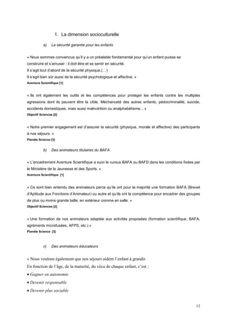 1. La dimension socioculturelle

           a)    La sécurité garantie pour les enfants


« Nous sommes convaincus qu’il y a un préalable fondamental pour qu’un enfant puisse se
construire et s’amuser : il doit être et se sentir en sécurité.
Il s’agit tout d’abord de la sécurité physique.(…)
Il s’agit bien sûr aussi de la sécurité psychologique et affective. »
Aventure Scientifique [1]



« Ils ont également les outils et les compétences pour protéger les enfants contre les multiples
agressions dont ils peuvent être la cible. Méchanceté des autres enfants, pédocriminalité, suicide,
accidents domestiques, mais aussi malnutrition ou analphabétisme... »
Objectif Sciences [2]



« Notre premier engagement est d’assurer la sécurité (physique, morale et affective) des participants
à nos séjours. »
Planète Science [3]


           b)    Des animateurs titulaires du BAFA


« L’encadrement Aventure Scientifique a suivi le cursus BAFA ou BAFD dans les conditions fixées par
le Ministère de la Jeunesse et des Sports. »
Aventure Scientifique [1]



« Ce sont bien entendu des animateurs parce qu’ils ont pour la majorité une formation BAFA (Brevet
d’Aptitude aux Fonctions d’Animateur) ou autre et qu’ils ont la compétence pour encadrer des groupes
de plus ou moins grande taille, en extérieur comme en salle. »
Objectif Sciences [2]



« Une formation de nos animateurs adaptée aux activités proposées (formation scientifique, BAFA,
agréments microfusées, AFPS, etc.) »
Planète Science [3]



           c)    Des animateurs éducateurs


« Nous voulons également que nos séjours aident l’enfant à grandir.
En fonction de l’âge, de la maturité, du vécu de chaque enfant, c’est :
• Gagner en autonomie
• Devenir responsable
• Devenir plus sociable


                                                                                                  12
 