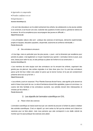 • Apprendre et comprendre
• Prendre confiance en soi
• Expérimenter »
Aventure Scientifique [1]



« Ce sont des éducateurs car ils aident activement les enfants, les adolescents ou les jeunes adultes
à se construire, à se trouver une voie, à aborder des questions d’ordre social ou général en dehors de
la science. Ils ont la compétence pour accompagner des jeunes en difficulté. »
Objectif Sciences [2]



« Les principales valeurs clés sont : pratique des sciences et techniques, démarche expérimentale,
projets en équipes, éducation populaire, citoyenneté, autonomie et confiance individuelle. »
Planète Sciencs [3]


           d)    Des animateurs amuseurs


« A tout âge, mais en particulier pour les plus jeunes, « jouer » est la dimension par excellence pour
prendre du plaisir, c’est également un moyen important pour grandir. L’animateur donne à jouer, joue
avec, laisse jouer selon le cas, et cela participe au plaisir de l’enfant et à sa construction. »
Aventure Scientifique [1]


« Les membres de notre équipe sont des animateurs car ils amusent les enfants, organisent des
grands jeux de plein-air, des sorties originales à en faire rêver plus d’un. Ce sont des animateurs
parce qu’ils font leur métier avec plaisir et parce que la bonne humeur et la joie est constamment
présente dans tout ce qu’ils font. »
Objectif Sciences [2]


« Les enfants y sont en vacances ! Pour Planète Sciences Ile-de-France, cela signifie qu'ils doivent se
sentir à l'aise à tout point de vue. Le site et l'ambiance doivent être agréables, joyeux et conviviaux. La
cuisine doit être familiale et les animateurs souriants. Les activités doivent être intéressantes et
choisies par les enfants. »
Planète Science [3]


                   2. Les objectifs de l’animation scientifique en CVL

           a)    Plaisir à faire des sciences


L’animation scientifique se traduit avant tout par une volonté de procurer à l’enfant du plaisir à réaliser
des activités scientifiques. C’est un objectif, qui vient certes du fait que les enfants sont d’abord en
vacances pour se faire plaisir, mais nous pensons que cela correspond à une réelle volonté de
montrer que l’on peut pratiquer les sciences avec plaisir.




                                                                                                        13
 