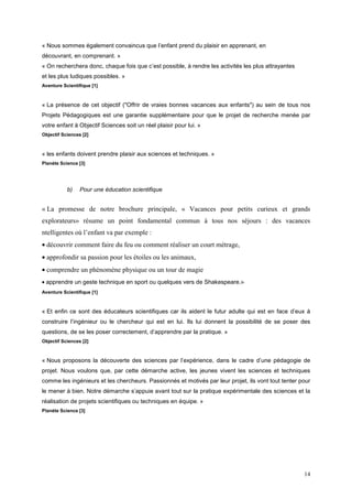 « Nous sommes également convaincus que l’enfant prend du plaisir en apprenant, en
découvrant, en comprenant. »
« On recherchera donc, chaque fois que c’est possible, à rendre les activités les plus attrayantes
et les plus ludiques possibles. »
Aventure Scientifique [1]



« La présence de cet objectif ("Offrir de vraies bonnes vacances aux enfants") au sein de tous nos
Projets Pédagogiques est une garantie supplémentaire pour que le projet de recherche menée par
votre enfant à Objectif Sciences soit un réel plaisir pour lui. »
Objectif Sciences [2]



« les enfants doivent prendre plaisir aux sciences et techniques. »
Planète Science [3]




           b)    Pour une éducation scientifique


« La promesse de notre brochure principale, « Vacances pour petits curieux et grands
explorateurs» résume un point fondamental commun à tous nos séjours : des vacances
ntelligentes où l’enfant va par exemple :
• découvrir comment faire du feu ou comment réaliser un court métrage,
• approfondir sa passion pour les étoiles ou les animaux,
• comprendre un phénomène physique ou un tour de magie
• apprendre un geste technique en sport ou quelques vers de Shakespeare.»
Aventure Scientifique [1]



« Et enfin ce sont des éducateurs scientifiques car ils aident le futur adulte qui est en face d’eux à
construire l’ingénieur ou le chercheur qui est en lui. Ils lui donnent la possibilité de se poser des
questions, de se les poser correctement, d’apprendre par la pratique. »
Objectif Sciences [2]



« Nous proposons la découverte des sciences par l’expérience, dans le cadre d’une pédagogie de
projet. Nous voulons que, par cette démarche active, les jeunes vivent les sciences et techniques
comme les ingénieurs et les chercheurs. Passionnés et motivés par leur projet, ils vont tout tenter pour
le mener à bien. Notre démarche s’appuie avant tout sur la pratique expérimentale des sciences et la
réalisation de projets scientifiques ou techniques en équipe. »
Planète Science [3]




                                                                                                     14
 