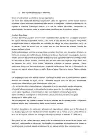 c)   Des objectifs pédagogiques différents


On en arrive à la réelle spécificité de chaque organisation.
Elle réside dans les objectifs de chaque organisation. Là où des organismes comme Objectif Sciences
et Planète Science souhaitent clairement que les enfants se comportent « comme un chercheur ou un
ingénieur », Aventure Scientifique cherche à ce que les enfants découvrent, comprennent ou
approfondissent des savoirs variés, et en particuliers scientifiques sur de nombreux séjours.


Aventure Scientifique
Aventure Scientifique, qui était anciennement l’association Altaïr, est devenue une société proposant
des séjours thématiques (Sherlock Holmes, Jules Verne, le pays des fées, les dragons, Harry Potter,
le seigneur des anneaux, les pharaons, les chevaliers, les vikings, les pirates, les animaux, etc.). Elle
se base sur l’intérêt des enfants pour ces univers pour leur faire découvrir les sciences, l’histoire, les
langues de façon ludique.
Certaines thématiques sont très ouvertes et leur permettent de choisir entre des ateliers d’histoire, de
chimie, de physique, de mathématiques, de biologie, tandis que d’autres sont beaucoup plus tournées
vers les passions des enfants et proposent de beaucoup plus approfondir le thème scientifique choisi
(sur les traces de Darwin, Volcano, Graine de véto, Nos amis de l’océan, le peuple singe, Danse avec
les dauphins, les robots, 100% fusées, Mécanique quantique et relativité générale, Objectif
spationaute, Kangourou des mathématiques, Université mathématique d’été, etc.). D’autres enfin ne
comprennent pas de science (Loisirs créatifs, Graine d’acteur, Silence on tourne, Fashion attitude,
etc.)


Elle propose pour cela deux ateliers d’environ 1h/1h30 par matinée, avec la priorité annoncée de faire
découvrir les sciences de façon ludique : l’animateur s’appuie donc sur des jeux, expériences,
constructions, observations, outils informatiques, vidéos, etc.
« On recherchera donc, chaque fois que c’est possible, à rendre les activités les plus attrayantes
et les plus ludiques possibles, en introduisant un jeu pour apprendre des mots de vocabulaire
sur un séjour linguistique, en construisant un objet pour illustrer le principe physique d’un
atelier scientifique, en imaginant un enchaînement ludique pour découvrir le nouveau geste
technique d’un atelier sportif. » [1]
Selon la catégorie d’âge, l’atelier durera de une à cinq séances, les plus jeunes pouvant changer tous
les jours, les plus âgés choisissant un atelier pendant toute la semaine.


En dehors des ateliers, des visites sont généralement organisées en relation avec la thématique, le
lieu du séjour pouvant avoir été choisi en fonction de celle-ci (de la Terre à la lune : visite d’Airbus et
de la cité de l’espace, Volcano : en Auvergne, mécanique quantique et relativité : le CERN, etc.)


Son objectif est que l’enfant prenne du plaisir sur les activités ludiques et apprenne des choses, mais
aussi qu’il « s’émerveille en découvrant de nouvelles connaissances, s’enthousiasme de réussir un
nouvel exercice compliqué, s’exalte en saisissant le lien logique qui relie deux connaissances. ».


                                                                                                        15
 