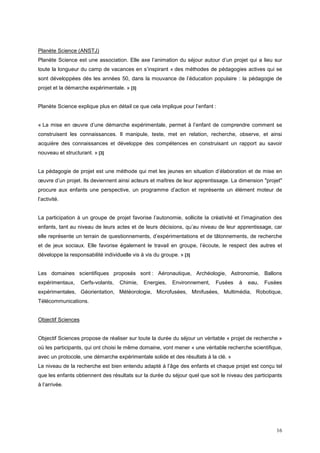 Planète Science (ANSTJ)
Planète Science est une association. Elle axe l’animation du séjour autour d’un projet qui a lieu sur
toute la longueur du camp de vacances en s’inspirant « des méthodes de pédagogies actives qui se
sont développées dès les années 50, dans la mouvance de l’éducation populaire : la pédagogie de
projet et la démarche expérimentale. » [3]


Planète Science explique plus en détail ce que cela implique pour l’enfant :


« La mise en œuvre d’une démarche expérimentale, permet à l’enfant de comprendre comment se
construisent les connaissances. Il manipule, teste, met en relation, recherche, observe, et ainsi
acquière des connaissances et développe des compétences en construisant un rapport au savoir
nouveau et structurant. » [3]


La pédagogie de projet est une méthode qui met les jeunes en situation d’élaboration et de mise en
œuvre d’un projet. Ils deviennent ainsi acteurs et maîtres de leur apprentissage. La dimension "projet"
procure aux enfants une perspective, un programme d’action et représente un élément moteur de
l’activité.


La participation à un groupe de projet favorise l’autonomie, sollicite la créativité et l’imagination des
enfants, tant au niveau de leurs actes et de leurs décisions, qu’au niveau de leur apprentissage, car
elle représente un terrain de questionnements, d’expérimentations et de tâtonnements, de recherche
et de jeux sociaux. Elle favorise également le travail en groupe, l’écoute, le respect des autres et
développe la responsabilité individuelle vis à vis du groupe. » [3]


Les domaines scientifiques proposés sont : Aéronautique, Archéologie, Astronomie, Ballons
expérimentaux,      Cerfs-volants,   Chimie,   Energies,   Environnement,   Fusées    à   eau,   Fusées
expérimentales, Géorientation, Météorologie, Microfusées, Minifusées, Multimédia, Robotique,
Télécommunications.


Objectif Sciences


Objectif Sciences propose de réaliser sur toute la durée du séjour un véritable « projet de recherche »
où les participants, qui ont choisi le même domaine, vont mener « une véritable recherche scientifique,
avec un protocole, une démarche expérimentale solide et des résultats à la clé. »
Le niveau de la recherche est bien entendu adapté à l’âge des enfants et chaque projet est conçu tel
que les enfants obtiennent des résultats sur la durée du séjour quel que soit le niveau des participants
à l’arrivée.




                                                                                                      16
 