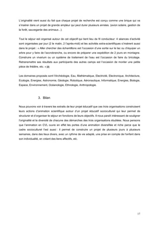 L’originalité vient aussi du fait que chaque projet de recherche est conçu comme une brique qui va
s’insérer dans un projet de grande ampleur qui peut durer plusieurs années. (avion solaire, gestion de
la forêt, sauvegarde des animaux...).


Tout le séjour est organisé autour de cet objectif qui tient lieu de fil conducteur: 4 séances d’activité
sont organisées par jour (2 le matin, 2 l’après-midi) et les activités extra-scientifiques s’insèrent aussi
dans le projet : « Aller chercher des échantillons est l’occasion d’une sortie sur le lac ou d’équiper un
arbre pour y faire de l’accrobranche, ou encore de préparer une expédition de 2 jours en montagne.
Construire un vivarium ou un système de traitement de l’eau est l’occasion de faire du bricolage.
Retransmettre ses résultats aux participants des autres camps est l’occasion de monter une petite
pièce de théâtre, etc. » [2]


Les domaines proposés sont l’Archéologie, Eau, Mathématique, Electricité, Electronique, Architecture,
Ecologie, Energies, Astronomie, Géologie, Robotique, Aéronautique, Informatique, Energies, Biologie,
Espace, Environnement, Océanologie, Ethnologie, Anthropologie.



                 3. Bilan

Nous pouvons voir à travers les extraits de leur projet éducatif que ces trois organisations construisent
leurs actions d’animation scientifique autour d’un projet éducatif socioculturel qui leur permet de
structurer et d’organiser le séjour en fonctions de leurs objectifs. Il nous paraît intéressant de souligner
l’originalité et la diversité de chacune des démarches des trois organisations étudiées. Nous pensons
que l’animation en CVL ouvre en effet les portes d’une animation diversifiée et riche parce que le
cadre socioculturel l’est aussi : il permet de construire un projet de plusieurs jours à plusieurs
semaines, dans des lieux divers, avec un rythme de vie adapté, une prise en compte de l’enfant dans
son individualité, en créant des liens affectifs, etc.




                                                                                                         17
 