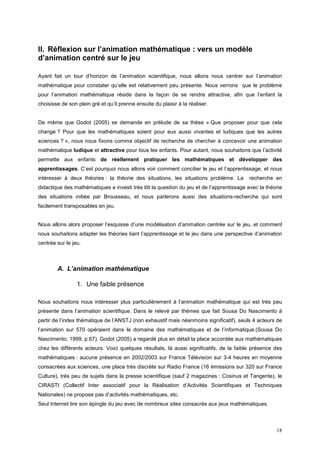 II. Réflexion sur l’animation mathématique : vers un modèle
d’animation centré sur le jeu

Ayant fait un tour d’horizon de l’animation scientifique, nous allons nous centrer sur l’animation
mathématique pour constater qu’elle est relativement peu présente. Nous verrons que le problème
pour l’animation mathématique réside dans la façon de se rendre attractive, afin que l’enfant la
choisisse de son plein gré et qu’il prenne ensuite du plaisir à la réaliser.


De même que Godot (2005) se demande en prélude de sa thèse « Que proposer pour que cela
change ? Pour que les mathématiques soient pour eux aussi vivantes et ludiques que les autres
sciences ? », nous nous fixons comme objectif de recherche de chercher à concevoir une animation
mathématique ludique et attractive pour tous les enfants. Pour autant, nous souhaitons que l’activité
permette aux enfants de réellement pratiquer les mathématiques et développer des
apprentissages. C’est pourquoi nous allons voir comment concilier le jeu et l’apprentissage, et nous
intéresser à deux théories : la théorie des situations, les situations problème. La       recherche en
didactique des mathématiques a investi très tôt la question du jeu et de l’apprentissage avec la théorie
des situations initiée par Brousseau, et nous parlerons aussi des situations-recherche qui sont
facilement transposables en jeu.


Nous allons alors proposer l’esquisse d’une modélisation d’animation centrée sur le jeu, et comment
nous souhaitons adapter les théories liant l’apprentissage et le jeu dans une perspective d’animation
centrée sur le jeu.



        A. L’animation mathématique

                 1. Une faible présence

Nous souhaitons nous intéresser plus particulièrement à l’animation mathématique qui est très peu
présente dans l’animation scientifique. Dans le relevé par thèmes que fait Sousa Do Nascimento à
partir de l’index thématique de l’ANSTJ (non exhaustif mais néanmoins significatif), seuls 4 acteurs de
l’animation sur 570 opéraient dans le domaine des mathématiques et de l’informatique.(Sousa Do
Nascimento, 1999, p.67). Godot (2005) a regardé plus en détail la place accordée aux mathématiques
chez les différents acteurs. Voici quelques résultats, là aussi significatifs, de la faible présence des
mathématiques : aucune présence en 2002/2003 sur France Télévision sur 3-4 heures en moyenne
consacrées aux sciences, une place très discrète sur Radio France (16 émissions sur 320 sur France
Culture), très peu de sujets dans la presse scientifique (sauf 2 magazines : Cosinus et Tangente), le
CIRASTI (Collectif Inter associatif pour la Réalisation d’Activités Scientifiques et Techniques
Nationales) ne propose pas d’activités mathématiques, etc.
Seul Internet tire son épingle du jeu avec de nombreux sites consacrés aux jeux mathématiques.



                                                                                                     18
 
