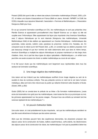 Poisard (2005) fait quant à elle un relevé des acteurs d’animation mathématique (Poisard, 2005, p.24-
27) et relève une dizaine d’associations en France (Math en Jeans, Animath, l’APMEP, le CIJM, les
CCSI) à laquelle nous rajoutons Sésamath, l’association « Femmes et Mathématiques », l’Association
Kangourou Math pour tous.


En ce qui concerne l’animation scientifique en CVL, les mathématiques ne sont pas présentes chez
Planète Science et apparaissent ponctuellement chez Objectif Science sur un séjour où elle est
couplée avec l’informatique. Elles apparaissent de façon plus importante chez Aventure Scientifique,
avec 2 séjours thématiques qui lui sont réservés (Kangourou des mathématiques, Université
Mathématique d’été) et des ateliers qui apparaissent sur d’autres thématiques : mathématiques des
pyramides, codes secrets, rubbik’s cube, paradoxe du prisonnier, nombre d’or, fractales, etc. En
comparant avec le relevé qu’en fait Poisard (ibid., p.26), on constate lque es ateliers proposés n’ont
pas beaucoup changé et que leur nombre est resté stationnaire alors que dans le même temps,
Aventure Scientifique a multiplié les séjours thématiques et propose maintenant un très large choix
d’ateliers. Ainsi, mis à part les deux types de séjour spécialisés « Mathématiques », un enfant aura
peut être une seule occasion de choisir un atelier mathématique au cours de son séjour.


Il ne fait aucun doute que les mathématiques sont largement sous représentées dans tous les
secteurs de l’animation scientifique.


                2. Une image négative des mathématiques

Une raison est tout d’abord que les mathématiques souffrent d’une image négative au sein de la
société et chez de nombreux enfants. Très peu présente comme on vient de le voir dans l’univers
médiatique, elles sont donc très méconnues du public qui rattache fortement cette discipline à l’école.
(Godot, 2005, p.262)


Godot (2005) fait ce constat dans le prélude de sa thèse « De formation mathématicienne, j’avais
envie de transmettre mon goût pour les mathématiques, mais toutes les fois où je prononçais ce mot,
les grimaces apparaissaient sur les jeunes visages…Pourquoi tous ces enfants qui aimaient tant les
sciences rejetaient-ils les mathématiques ? »


                3. Un pouvoir d’attraction faible

Une autre raison, et c’est probablement la plus importante, est que les mathématiques semblent ne
pas être aussi attractives et ludiques que les autres sciences.


Alors que les chimistes peuvent faire des expériences étonnantes, les physiciens proposer des
séjours autour de la construction de fusées, ballons expérimentaux, cerfs-volants, les électroniciens
des séjours autour de la construction de robots, les mathématiques n’ont pas la possibilité d’attirer les



                                                                                                      19
 