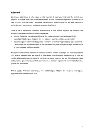 Résumé
L’animation scientifique a selon nous un rôle important à jouer pour intéresser les enfants aux
sciences d’une part, mais aussi pour leur transmettre de réels savoirs et compétences scientifiques, et
c’est pourquoi nous décrivons les enjeux de l’animation scientifique et son lien avec l’animation
socioculturelle, notamment en centres de vacances et de loisirs.


Dans le but de développer l’animation mathématique, il nous semble important de concevoir une
animation prenant en compte ces trois composantes :
•   pouvoir d’attraction (caractère expérimental des mathématiques, imaginaire des enfants)
•   jeux et activités ludiques : le plaisir doit être présent à tout moment dans une animation
•   apprentissage : il est important de penser l’animation en termes d'apprentissage pour les enfants.
    La didactique des mathématiques a un rôle fondamental à jouer pour penser le jeu mathématique
    et l’apprentissage qui lui est associé.


Nous proposons dans ce mémoire un modèle d’animation prenant en compte ces trois composantes
pour aider à concevoir tous les aspects et implications d’une animation mathématique, et nous en
montrons l’application dans une activité menée en centre de vacances sur une thématique de magie
et de piraterie qui permet aux enfants de s’amuser en calculant rapidement, trouvant des formules,
prouver ses affirmations.



MOTS CLES : Animation scientifique, Jeu mathématique, Théorie des situations didactiques,
Apprentissages mathématiques, CVL




                                                                                                     2
 