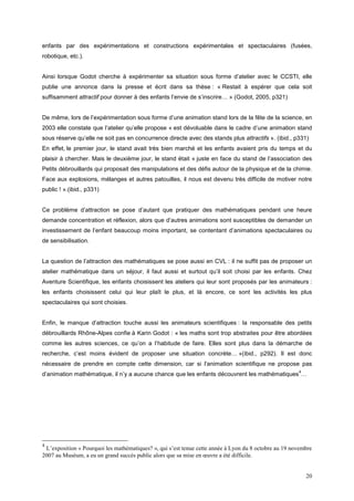 enfants par des expérimentations et constructions expérimentales et spectaculaires (fusées,
robotique, etc.).


Ainsi lorsque Godot cherche à expérimenter sa situation sous forme d’atelier avec le CCSTI, elle
publie une annonce dans la presse et écrit dans sa thèse : « Restait à espérer que cela soit
suffisamment attractif pour donner à des enfants l’envie de s’inscrire… » (Godot, 2005, p321)


De même, lors de l’expérimentation sous forme d’une animation stand lors de la fête de la science, en
2003 elle constate que l’atelier qu’elle propose « est dévoluable dans le cadre d’une animation stand
sous réserve qu’elle ne soit pas en concurrence directe avec des stands plus attractifs ». (ibid., p331)
En effet, le premier jour, le stand avait très bien marché et les enfants avaient pris du temps et du
plaisir à chercher. Mais le deuxième jour, le stand était « juste en face du stand de l’association des
Petits débrouillards qui proposait des manipulations et des défis autour de la physique et de la chimie.
Face aux explosions, mélanges et autres patouilles, il nous est devenu très difficile de motiver notre
public ! ».(ibid., p331)


Ce problème d’attraction se pose d’autant que pratiquer des mathématiques pendant une heure
demande concentration et réflexion, alors que d’autres animations sont susceptibles de demander un
investissement de l’enfant beaucoup moins important, se contentant d’animations spectaculaires ou
de sensibilisation.


La question de l’attraction des mathématiques se pose aussi en CVL : il ne suffit pas de proposer un
atelier mathématique dans un séjour, il faut aussi et surtout qu’il soit choisi par les enfants. Chez
Aventure Scientifique, les enfants choisissent les ateliers qui leur sont proposés par les animateurs :
les enfants choisissent celui qui leur plaît le plus, et là encore, ce sont les activités les plus
spectaculaires qui sont choisies.


Enfin, le manque d’attraction touche aussi les animateurs scientifiques : la responsable des petits
débrouillards Rhône-Alpes confie à Karin Godot : « les maths sont trop abstraites pour être abordées
comme les autres sciences, ce qu’on a l’habitude de faire. Elles sont plus dans la démarche de
recherche, c’est moins évident de proposer une situation concrète… »(ibid., p292). Il est donc
nécessaire de prendre en compte cette dimension, car si l’animation scientifique ne propose pas
                                                                                                       4
d’animation mathématique, il n’y a aucune chance que les enfants découvrent les mathématiques …




4
 L’exposition « Pourquoi les mathématiques? », qui s’est tenue cette année à Lyon du 8 octobre au 19 novembre
2007 au Muséum, a eu un grand succès public alors que sa mise en œuvre a été difficile.


                                                                                                           20
 