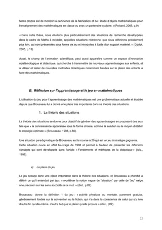 Notre propos est de montrer la pertinence de la fabrication et de l’étude d’objets mathématiques pour
l’enseignement des mathématiques en classe ou avec un partenaire scolaire. »(Poisard, 2005, p.9)


« Dans cette thèse, nous étudions plus particulièrement des situations de recherche développées
dans le cadre de Maths à modeler, appelées situations recherche, que nous définirons précisément
plus loin, qui sont présentées sous forme de jeu et introduites à l'aide d'un support matériel. » (Godot,
2005, p.12)


Aussi, le champ de l’animation scientifique, peut aussi apparaître comme un espace d’innovation
épistémologique et didactique, qui cherche à transmettre de nouveaux apprentissages aux enfants, et
à utiliser et tester de nouvelles méthodes didactiques notamment basées sur le plaisir des enfants à
faire des mathématiques.




         B. Réflexion sur l’apprentissage et le jeu en mathématiques

L’utilisation du jeu pour l’apprentissage des mathématiques est une problématique actuelle et étudiée
depuis que Brousseau lui a donné une place très importante dans sa théorie des situations.


                 1. La théorie des situations

La théorie des situations se donne pour objectif de générer des apprentissages en proposant des jeux
tels que « la connaissance apparaisse sous la forme choisie, comme la solution ou le moyen d’établir
la stratégie optimale » (Brousseau, 1998, p.80).


Une situation paradigmatique de Brousseau est la course à 20 qui est un jeu à stratégie gagnante.
Cette situation ouvre en effet l’ouvrage de 1998 et permet à l’auteur de présenter les différents
concepts qui sont développés dans l’article « Fondements et méthodes de la didactique » (ibid.,
1998).



          a)   La place du jeu


Le jeu occupe donc une place importante dans la théorie des situations, et Brousseau a cherché à
définir ce qu’il entendait par jeu : « modéliser la notion vague de "situation" par celle de "jeu" exige
une précision sur les sens accordés à ce mot. » (ibid., p.82).


Brousseau donne la définition 1 du jeu : « activité physique ou mentale, purement gratuite,
généralement fondée sur la convention ou la fiction, qui n’a dans la conscience de celui qui s’y livre
d’autre fin qu’elle-même, d’autre but que le plaisir qu’elle procure » (ibid., p82).




                                                                                                      22
 