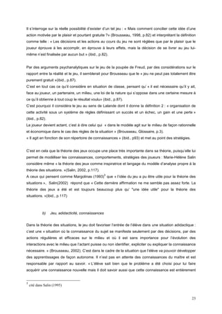 Il s’interroge sur la réelle possibilité d’exister d’un tel jeu : « Mais comment concilier cette idée d’une
action motivée par le plaisir et pourtant gratuite ?» (Brousseau, 1998, p.82) et interprétant la définition
comme telle : « Les décisions et les actions au cours du jeu ne sont réglées que par le plaisir que le
joueur éprouve à les accomplir, en éprouve à leurs effets, mais la décision de se livrer au jeu lui-
même n’est finalisée par aucun but » (ibid., p.82).


Par des arguments psychanalytiques sur le jeu de la poupée de Freud, par des considérations sur le
rapport entre la réalité et le jeu, il semblerait pour Brousseau que le « jeu ne peut pas totalement être
purement gratuit »(ibid., p.87).
C’est en tout cas ce qu’il considère en situation de classe, pensant qu’ « il est nécessaire qu’il y ait,
face au joueur, un partenaire, un milieu, une loi de la nature qui s’oppose dans une certaine mesure à
ce qu’il obtienne à tout coup le résultat voulu» (ibid., p.87).
C’est pourquoi il considéra le jeu au sens de Lalande dont il donne la définition 2 : « organisation de
cette activité sous un système de règles définissant un succès et un échec, un gain et une perte »
(ibid., p.82).
Le joueur devient actant, c’est à dire celui qui « dans le modèle agit sur le milieu de façon rationnelle
et économique dans le cas des règles de la situation » (Brousseau, Glossaire, p.3).
« Il agit en fonction de son répertoire de connaissances » (ibid., p93) et met au point des stratégies.


C’est en cela que la théorie des jeux occupe une place très importante dans sa théorie, puisqu’elle lui
permet de modéliser les connaissances, comportements, stratégies des joueurs : Marie-Hélène Salin
considère même « la théorie des jeux comme inspiratrice et langage du modèle d’analyse propre à la
théorie des situations. »(Salin, 2002, p.117).
                                                     5
A ceux qui pensent comme Margolinas (1993) que « l’idée du jeu a pu être utile pour la théorie des
situations », Salin(2002) répond que « Cette dernière affirmation ne me semble pas assez forte. La
théorie des jeux a été et est toujours beaucoup plus qu’ "une idée utile" pour la théorie des
situations. »(ibid., p.117)



            b)    Jeu, adidacticité, connaissances


Dans la théorie des situations, le jeu doit favoriser l’entrée de l’élève dans une situation adidactique :
c’est une « situation où la connaissance du sujet se manifeste seulement par des décisions, par des
actions régulières et efficaces sur le milieu et où il est sans importance pour l’évolution des
interactions avec le milieu que l’actant puisse ou non identifier, expliciter ou expliquer la connaissance
nécessaire. » (Brousseau, 2002). C’est dans le cadre de la situation que l’élève va pouvoir développer
des apprentissages de façon autonome. Il n’est pas en attente des connaissances du maître et est
responsable par rapport au savoir. « L’élève sait bien que le problème a été choisi pour lui faire
acquérir une connaissance nouvelle mais il doit savoir aussi que cette connaissance est entièrement


5
    cité dans Salin (1995)


                                                                                                          23
 