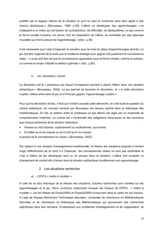 justifiée par la logique interne de la situation et qu’il ne peut la construire sans faire appel à des
raisons didactiques » (Brousseau, 1998, p.59). L’élève va développer des apprentissages « en
s’adaptant à un milieu qui est facteur de contradictions, de difficultés, de déséquilibres, un peu comme
le fait la société humaine. Ce savoir, fruit de l’adaptation de l’élève, se manifeste par des réponses
nouvelles qui font la preuve de l’apprentissage. »(ibid., p.59)


Il est nécessaire pour cela d’organiser la situation pour la mise en place d’apprentissages donnés. Le
jeu doit être organisé de la sorte que la meilleure stratégie pour gagner soit justement la connaissance
visée : « Le jeu doit être tel que la connaissance apparaisse sous la forme choisie, comme la solution,
ou comme le moyen d’établir la relation optimale » (ibid., p.80)



          c)   Jeu, dévolution, contrat


La dévolution est le « processus par lequel l’enseignant parvient à placer l’élève dans une situation
adidactique » (Brousseau, 2002). Le jeu permet de favoriser la dévolution, et « si cette dévolution
s’opère, l’élève entre dans le jeu et s’il finit par gagner, l’apprentissage s’opère ».


Pour que la dévolution ait lieu, il faut que l’enfant accepte cette démarche, et c’est toute la question du
contrat didactique. Ce concept introduit par Brousseau est devenu central dans la didactique des
mathématiques. En fait, la relation entre le professeur et ses élèves est régie par un ensemble de
comportements implicites. Le contrat est « l’ensemble des obligations réciproques et des sanctions
que chaque partenaire de la situation didactique :
•   Impose ou croit imposer, explicitement ou implicitement, aux autres
•   Et celles qu’on lui impose ou qu’il croit qu’on lui impose
A propos de la connaissance en cause » (Brousseau, 2002).


Par rapport à une situation d’enseignement traditionnelle, la théorie des situations propose à l’enfant
d’agir différemment de ce dont il a l’habitude : les connaissances visées ne sont pas explicitées et
c’est à l’élève de les développer seul ou en groupe dans la situation. L’élève doit accepter ce
changement de contrat afin d’entrer dans la situation adidactique conditionnant son apprentissage.


                 2. Les situations recherche

          a)   L’ERTé « maths à modeler »

A coté de ce bloc théorique de la théorie des situations, d’autres recherches sont menées sur les
apprentissages et le jeu. Nous voudrions notamment évoquer les travaux de l’ERTé               « maths à
modeler », car les thèses de Godot(2005) et Poisard(2005) s’inscrivent dans le cadre de ces travaux.
Il s’agit de l’équipe Recherche Technologie éducation, composée de chercheurs en Mathématiques
Discrètes et de chercheurs en Didactique des Mathématiques qui poursuivent des recherches
spécifiques dans leur domaine. S’intéressant aux problèmes d'enseignement et de vulgarisation, ils



                                                                                                        24
 