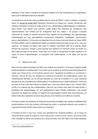 participent à des mises en situation de recherche d'élèves et à des manifestations de vulgarisation,
                                                6
ainsi qu’ils le définissent dans leurs objectifs .

La recherche en amont des actions projetées dans le cadre de l’ERTé « maths à modeler » s’organise
autour du groupe de travail SiRC (SItuations Recherche en Classe) qui « étudie l’introduction des
situations recherche en classe du triple point de vue, mathématique, épistémologique et didactique :
quels savoirs, quel rapport au(x) savoir(s), quelle gestion des situations par l’enseignant. Des
expérimentations sont menées par les enseignants dans leur classe. ». Ce groupe a proposé
notamment un modèle de situation-recherche dont l’objectif est de développer des apprentissages
mathématiques qui sont essentiellement transversaux (implication, modélisation, raisonnement,
preuve, généralisation). On trouvera une description de ces travaux dans les thèses de Godot (2005)
et Poisard (2005). Godot a explicitement étudié une situation-recherche autour du jeu de la « roue aux
couleurs » en situation de classe mais aussi en situation d’animation (fête de la science, atelier
pendant les vacances). Poisard a aussi proposé des situations de recherche autour du boulier qui
était l’objet principal de son étude. Toutes deux ont montré ce qu’apportait de telles situations à la
classe en terme d’apprentissages, de perception des mathématiques, ou de plaisir pris par les
enfants.

            b)   Relation avec le jeu


Parmi les cinq critères permettant de définir une situation de recherche, l’un dit que la question initiale
doit être facilement compréhensible. Il en résulte que la situation de recherche peut très facilement se
mettre sous forme de jeu, et les enfants peuvent donc s’approprier le problème et commencer à
chercher. Comme de plus, les situations de recherche proviennent de problématiques autour des
mathématiques discrètes, qui ne sont pas abordées au cours de la scolarité, il n’y a pas d’éventuel
blocage avec des connaissances mathématiques, et la dévolution peut s’opérer facilement. C’est ainsi
que dans sa thèse, 35% des enfants ont déclaré que « roue aux couleurs était un jeu » (Godot, 2005,
p.334) et ne relevait pas des mathématiques. Dès lors que l’enfant entre dans une telle activité, il
développe des apprentissages, qui sont généralement l’objet d’études didactiques. Une grande
autonomie est laissée aux enfants, et l’objectif est d’accompagner l’enfant dans ses recherches, de
l’aider à faire des conjectures et donner des preuves, et de maintenir son intérêt pour l’activité.


Au niveau scolaire, les situations de recherche peuvent être travaillées dans plusieurs établissements
pendant plusieurs mois, des contacts et échangent se créent, un séminaire national y est consacré. Il
s’agit de faire rentrer l’enfant dans la peau d’un chercheur.


Il convient de dire ici que nous n’avons pas approfondi les situations-problème, car le temps de
recherche dans le cadre du master ne nous l’a pas permis. Comme nous le verrons, nous avons fait le
choix d’adapter la théorie des situations qui n’avait pas selon nous fait l’objet d’une étude didactique



6
    http://www.mathsamodeler.net


                                                                                                        25
 