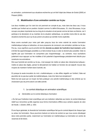 en animation, contrairement aux situations-recherche qui ont fait l’objet des thèses de Godot (2005) et
Poisard (2005).


        C. Modélisation d’une animation centrée sur le jeu

Les deux modèles que l’on vient de voir prennent en compte le jeu, mais dans les deux cas, il nous
semble que l’enfant est en position d’actant comme l’a définit Brousseau. Si, chez Brousseau, le jeu
occupe une place importante tout au long de la situation et est pensé comme tel dans sa théorie, car il
participe à la dévolution et au maintien de la situation adidactique, ce semble moins être le cas des
situations-recherche pour qui le jeu prend une place qui semble moins explicitée.


Nous avons souhaité pour notre part aller jusqu’au bout de notre volonté de rendre l’animation
mathématique ludique et attractive, et nous proposons de concevoir une animation centrée sur le jeu.
Par jeu, nous signifions que la priorité doit être donnée au plaisir de l’activité à tout moment, quitte
à limiter les apprentissages possibles ou à faire évoluer le jeu si cela ne devient plus possible. Cela ne
signifie pas que l’animation ne comportera pas d’apprentissage ; au contraire, nous souhaitons
justement nous appuyer sur les modèles à fort potentiel d’apprentissage précédemment décrits pour
construire nos animations.
Dire que l’activité est centrée sur le jeu, c’est essayer de mettre en place des mécanismes ludiques :
mettre en place des règles, penser le déroulement de l’atelier en fonction de cet objectif, trouver des
moyens de maintenir l’enfant dans l’activité, etc.


Et puisque la seule évocation du mot « mathématiques » a des effets négatifs sur l’enfant, l’idée est
peut-être de ne pas leur parler de mathématiques, mais d’en faire tout simplement !
Notre but est aussi par ce moyen de faire pratiquer une activité mathématique à des enfants qui ne
choisiraient pas de prime abord une telle activité.



                  1. Le contrat didactique en animation scientifique

          a)   Généralités sur le contrat didactique d’animation


« Du fait que l’institution loisir scientifique soit une institution rattachée aux loisirs, le contrat didactique
relatif aux rencontres qu’elle organise sous forme d’animations diffère sous certains aspects de celui
de l’école. » (Godot, 2005, p. 320)


D’une façon générale, la diversité de l’animation scientifique fait que le contrat dépend de chaque type
ou acteur de l’animation. Nous pourrions traduire en terme de contrat ce que nous avons développé
dans notre première partie, notamment sur l’animation en mathématique ou l’animation en centre de
vacances et de loisirs.




                                                                                                              26
 