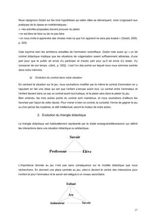 Nous rejoignons Godot sur les trois hypothèses qui selon elles se démarquent, voire s’opposent aux
pratiques de la classe en mathématiques :
« • les activités proposées doivent procurer du plaisir
• on est libre de faire ou de ne pas faire
• on nous invite à apprendre des choses mais ce que l’on apprend ne sera pas évalué » (Godot, 2005,
p. 320)


Cela exprime bien les ambitions actuelles de l’animation scientifique. Godot note aussi qu’ « un tel
contrat didactique implique que les situations de vulgarisation soient suffisamment attirantes, d’une
part pour que le public ait envie d’y participer et d’autre part pour qu’il ait envie d’y rester, d’y
consacrer de son temps. »(ibid., p. 320]) : c’est l’un des points sur lequel nous nous sommes centrés
dans notre mémoire.

          b)   Evolution du contrat dans notre situation

En centrant la situation sur le jeu, nous souhaitons modifier par la même le contrat d’animation en y
rajoutant en fait une close qui est que l’enfant s’amuse avant tout. Le contrat entre l’animateur et
l’enfant devient dans ce cas un contrat avant tout ludique, et le plaisir sera dans le plaisir du jeu.
Bien entendu, les trois autres points du contrat sont maintenus, et nous souhaitons d’ailleurs les
favoriser par l’ajout de cette clause. Pour mener à bien ce contrat, la curiosité, l’envie de gagner le jeu
ou d’en percer les mystères, le défi intellectuel, seront le moteur de notre action.


                 2. Evolution du triangle didactique

Le triangle didactique est habituellement représenté par le triplet enseignant/élève/savoir qui définit
les interactions dans une situation didactique ou adidactique.




L’importance donnée au jeu n’est pas sans conséquence sur le modèle didactique que nous
recherchons. En donnant une place centrale au jeu, celui-ci devient le centre des interactions pour
l’enfant et pour l’animateur et le savoir est relégué à un niveau secondaire.




                                                                                                         27
 