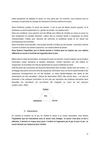 Cette perspective de déplacer le savoir ne nous gène pas. Au contraire, nous pensons que ce
processus va permettre de changer les interactions entre les enfants et le savoir.


Dans l’institution scolaire, le savoir est premier : il est ce que les élèves doivent acquérir, et le
professeur en est le représentant, le « gardien du temple » en quelque sorte.
Dans ces conditions, nous pensons qu’il est difficile pour l’élève de remettre en cause ce savoir ou
tout simplement d’y accéder librement. L’élève doit au contraire tendre à s’approprier ce savoir
institutionnalisé, l’utiliser pour résoudre les exercices et problèmes posés et sur lequel ses
connaissances sont évaluées.
Dans l’animation socioculturelle, c’est la place donnée à l’enfant qui est centrale : l’animation cherche
à donner à l’enfant une certaine autonomie, une certaine liberté de penser.
Nous faisons l’hypothèse que la liberté donnée à l’enfant peut se traduire par une relation
différente au savoir si l’activité est organisée dans ce but.


Même dans le cadre de l’animation, en laissant le savoir au sommet, on peut imaginer que la situation
d’animation puisse reproduire la situation didactique ; l’enfant reprenant son rôle d’élève ou
d’apprenant, et l’animateur son rôle de représentant du savoir et détenant la vérité.
Cela fait partie des conclusions de Sousa Do Nascimento dans sa thèse, reprise dans son article : « il
se dégage des points communs entre les séquences d’animation sous une forme expérimentale et les
séquences d’enseignement qui ont été étudiées. Le statut épistémologique des objets et des
observations est très semblable » (Sousa Do Nascimento, 2002). Elle conclut alors : « on peut se
demander si les pratiques d’animation ne font pas que reproduire des pratiques éducatives dans
lesquelles   les    animateurs   ont   eux-mêmes    été   impliqués    au   cours    de   leur   parcours
scolaire »(ibid., 2002).




                   3. Interactions

En centrant la situation sur le jeu, en mettant le savoir à un niveau secondaire, nous faisons
l’hypothèse que les interactions avec le savoir vont changer : le savoir n’est plus un but à
atteindre, il devient un moyen pour jouer. L’enfant se l’approprie par le jeu et pour le jeu ; le
savoir devient une ressource pour l’enfant.




                                                                                                      28
 