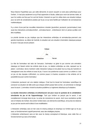 Nous faisons l’hypothèse que, par cette démarche, le savoir acquiert un sens plus authentique pour
l’enfant ; il n’est plus seulement ce qu’il faut apprendre à l’école, utilisé pour avoir de bonnes notes, et
que l’on oublie une fois que l’on sort de l’école. Il devient ce que l’on utilise dans une situation ludique
pour se sortir de complications posées par le jeu ce qui sera facilité par l’utilisation de connaissances
mathématiques.


Il y a donc d’une part les nouvelles interactions à étudier (jeu/enfant, jeu/savoir, jeu/animateur) mais
aussi les interactions animateur/enfant , animateur/savoir , enfant/savoir dont on pense qu’elles vont
être modifiées.


La priorité donnée au jeu implique que les interactions enfant/jeu et animateur/jeu prennent une
grande importance: au début de l’activité, la situation est une situation d’animation classique puisque
le savoir n’est pas encore présent.




Le rôle de l’animateur est celui de l’amuseur, l’animateur va gérer le jeu comme une animation
classique en faisant entrer les enfants dans le jeu ; la relation enfant/jeu se crée, reposant sur le
plaisir. L’animateur devra maintenir cette interaction ludique et de plaisir tout au long de l’activité en
interagissant avec les enfants et avec le jeu. Il aura à se positionner aussi comme un arbitre si c’est
un jeu où des équipes s’affrontent, ou comme joueur à d’autres occasions si les enfants ont la
possibilité de jouer contre l’animateur.


L’interaction jeu/savoir est une relation statique. C’est tout le travail de l’animateur scientifique de
concevoir sa situation de telle sorte que chaque enfant puisse faire ce lien, et commencer à interagir
avec le savoir. L’animateur choisit la situation-problème ou ingénierie didactique qu’il adaptera.


La double interaction enfant/jeu et enfant/savoir est pour nous le symbole de la cohabitation
simultanée du jeu et de l’apprentissage. Tant que l’enfant ne perçoit pas le savoir, il est
complètement immergé dans le jeu. La prise de conscience du savoir, dont nous souhaitons qu’elle
soit à l’initiative de l’enfant, fera entrer l’enfant dans une démarche scientifique, et la prise de distance
au jeu par les savoirs est le début d’une modélisation.


L’interaction enfant/jeu sera en lien avec le champ pratique et empirique où l’enfant agit sur le jeu
avec un fonctionnement cognitif personnel, avec des stratégies propres.
L’interaction enfant/savoir sera en lien avec le champ conceptuel et théorique, avec cette fois un
fonctionnement qui sera à formaliser.



                                                                                                          29
 