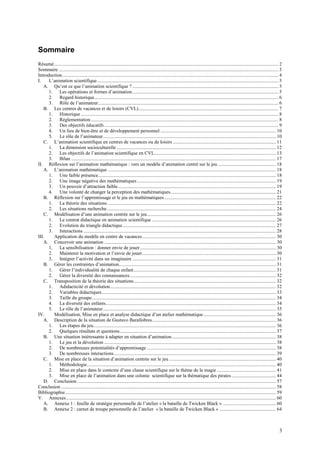 Sommaire
Résumé....................................................................................................................................................................................... 2
Sommaire ................................................................................................................................................................................... 3
Introduction ................................................................................................................................................................................ 4
I.    L’animation scientifique.................................................................................................................................................... 5
   A. Qu’est ce que l’animation scientifique ? ....................................................................................................................... 5
      1. Les opérations et formes d’animation ....................................................................................................................... 5
      2. Regard historique...................................................................................................................................................... 6
      3. Rôle de l’animateur................................................................................................................................................... 6
   B. Les centres de vacances et de loisirs (CVL).................................................................................................................. 7
      1. Historique ................................................................................................................................................................. 8
      2. Réglementation ......................................................................................................................................................... 8
      3. Des objectifs éducatifs .............................................................................................................................................. 9
      4. Un lieu de bien-être et de développement personnel .............................................................................................. 10
      5. Le rôle de l’animateur............................................................................................................................................. 10
   C. L’animation scientifique en centres de vacances ou de loisirs .................................................................................... 11
      1. La dimension socioculturelle .................................................................................................................................. 12
      2. Les objectifs de l’animation scientifique en CVL................................................................................................... 13
      3. Bilan ....................................................................................................................................................................... 17
II. Réflexion sur l’animation mathématique : vers un modèle d’animation centré sur le jeu ............................................... 18
   A. L’animation mathématique ......................................................................................................................................... 18
      1. Une faible présence................................................................................................................................................. 18
      2. Une image négative des mathématiques ................................................................................................................. 19
      3. Un pouvoir d’attraction faible................................................................................................................................. 19
      4. Une volonté de changer la perception des mathématiques...................................................................................... 21
   B. Réflexion sur l’apprentissage et le jeu en mathématiques ........................................................................................... 22
      1. La théorie des situations ......................................................................................................................................... 22
      2. Les situations recherche.......................................................................................................................................... 24
   C. Modélisation d’une animation centrée sur le jeu......................................................................................................... 26
      1. Le contrat didactique en animation scientifique ..................................................................................................... 26
      2. Evolution du triangle didactique ............................................................................................................................. 27
      3. Interactions ............................................................................................................................................................. 28
III.    Application du modèle en centre de vacances............................................................................................................. 30
   A. Concevoir une animation ............................................................................................................................................ 30
      1. La sensibilisation : donner envie de jouer............................................................................................................... 30
      2. Maintenir la motivation et l’envie de jouer............................................................................................................. 30
      3. Intégrer l’activité dans un imaginaire ..................................................................................................................... 31
   B. Gérer les contraintes d’animation................................................................................................................................ 31
      1. Gérer l’individualité de chaque enfant.................................................................................................................... 31
      2. Gérer la diversité des connaissances ....................................................................................................................... 32
   C. Transposition de la théorie des situations.................................................................................................................... 32
      1. Adidacticité et dévolution ....................................................................................................................................... 32
      2. Variables didactiques.............................................................................................................................................. 33
      3. Taille du groupe...................................................................................................................................................... 34
      4. La diversité des enfants........................................................................................................................................... 34
      5. Le rôle de l’animateur............................................................................................................................................. 35
IV.     Modélisation, Mise en place et analyse didactique d’un atelier mathématique ........................................................... 36
   A. Description de la situation de Gustavo Barallobres..................................................................................................... 36
      1. Les étapes du jeu..................................................................................................................................................... 36
      2. Quelques résultats et questions ............................................................................................................................... 37
   B. Une situation intéressante à adapter en situation d’animation..................................................................................... 38
      1. Le jeu et la dévolution ............................................................................................................................................ 38
      2. De nombreuses potentialités d’apprentissage ......................................................................................................... 38
      3. De nombreuses interactions .................................................................................................................................... 39
   C. Mise en place de la situation d’animation centrée sur le jeu ....................................................................................... 40
      1. Méthodologie.......................................................................................................................................................... 40
      2. Mise en place dans le contexte d’une classe scientifique sur le thème de la magie ................................................ 41
      3. Mise en place de l’animation dans une colonie scientifique sur la thématique des pirates .................................... 44
   D. Conclusion .................................................................................................................................................................. 57
Conclusion ............................................................................................................................................................................... 58
Bibliographie............................................................................................................................................................................ 59
V. Annexes ........................................................................................................................................................................... 60
   A. Annexe 1 : feuille de stratégie personnelle de l’atelier « la bataille de Twicken Black » ........................................... 60
   B. Annexe 2 : carnet de troupe personnelle de l’atelier « la bataille de Twicken Black » .............................................. 64



                                                                                                                                                                                             3
 