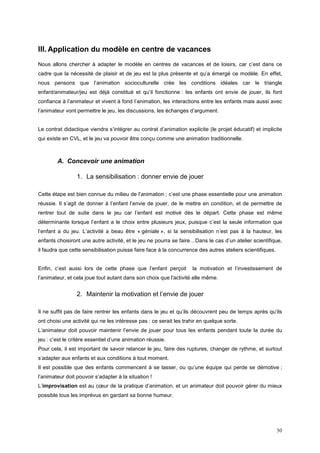 III. Application du modèle en centre de vacances
Nous allons chercher à adapter le modèle en centres de vacances et de loisirs, car c’est dans ce
cadre que la nécessité de plaisir et de jeu est la plus présente et qu’a émergé ce modèle. En effet,
nous pensons que l’animation socioculturelle crée les conditions idéales car le triangle
enfant/animateur/jeu est déjà constitué et qu’il fonctionne : les enfants ont envie de jouer, ils font
confiance à l’animateur et vivent à fond l’animation, les interactions entre les enfants mais aussi avec
l’animateur vont permettre le jeu, les discussions, les échanges d’argument.


Le contrat didactique viendra s’intégrer au contrat d’animation explicite (le projet éducatif) et implicite
qui existe en CVL, et le jeu va pouvoir être conçu comme une animation traditionnelle.



        A. Concevoir une animation

                 1. La sensibilisation : donner envie de jouer

Cette étape est bien connue du milieu de l’animation ; c’est une phase essentielle pour une animation
réussie. Il s’agit de donner à l’enfant l’envie de jouer, de le mettre en condition, et de permettre de
rentrer tout de suite dans le jeu car l’enfant est motivé dès le départ. Cette phase est même
déterminante lorsque l’enfant a le choix entre plusieurs jeux, puisque c’est la seule information que
l’enfant a du jeu. L’activité a beau être « géniale », si la sensibilisation n’est pas à la hauteur, les
enfants choisiront une autre activité, et le jeu ne pourra se faire…Dans le cas d’un atelier scientifique,
il faudra que cette sensibilisation puisse faire face à la concurrence des autres ateliers scientifiques.


Enfin, c’est aussi lors de cette phase que l’enfant perçoit         la motivation et l’investissement de
l’animateur, et cela joue tout autant dans son choix que l'activité elle même.


                 2. Maintenir la motivation et l’envie de jouer

Il ne suffit pas de faire rentrer les enfants dans le jeu et qu’ils découvrent peu de temps après qu’ils
ont choisi une activité qui ne les intéresse pas : ce serait les trahir en quelque sorte.
L’animateur doit pouvoir maintenir l’envie de jouer pour tous les enfants pendant toute la durée du
jeu : c’est le critère essentiel d’une animation réussie.
Pour cela, il est important de savoir relancer le jeu, faire des ruptures, changer de rythme, et surtout
s’adapter aux enfants et aux conditions à tout moment.
Il est possible que des enfants commencent à se lasser, ou qu’une équipe qui perde se démotive ;
l’animateur doit pouvoir s’adapter à la situation !
L’improvisation est au cœur de la pratique d’animation, et un animateur doit pouvoir gérer du mieux
possible tous les imprévus en gardant sa bonne humeur.




                                                                                                            30
 
