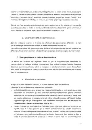 enfants qui ne s’entendent pas, en donnant un rôle particulier à un enfant qui est blessé, etc) ou après
l’activité (il y a très souvent dans les colonies un moment de retour où chaque enfant a la possibilité
de confier à l’animateur ce qu’il a apprécié ou pas), mais cela a aussi lieu pendant l’activité : ainsi
l’animateur devra gérer un enfant qui ne parle pas, qui s’isole, qui provoque ou abaisse les autres.


Dans le cas d’une animation scientifique où des savoirs sont en jeu, où des enfants vont comprendre
plus vite que d’autres, se mettre en avant, peut-être dévaloriser d’autres enfants qui ne suivent pas, il
faudra prendre en compte cet aspect pour que l’activité soit réussie pour tous.



                 2. Gérer la diversité des connaissances

Dans les centres de vacances et de loisirs, les enfants ont des connaissances différentes : ils n’ont
pas le même age, le même niveau scolaire, le même établissement scolaire, etc.
L’animation scientifique doit pouvoir s’adresser à chacun, et ne pas créer des écarts à cause de ces
différences. Nous verrons comment cela doit être pris en compte dans la conception d’une animation.



        C. Transposition de la théorie des situations

La théorie des situations est organisée autour du jeu et d’apprentissages déterminés qui
correspondent à la meilleure stratégie. Nous pensons donc qu’il est possible d’adapter l’ingénierie
didactique, ou même que le seul fait de la transposer en situation d’animation pourra être suffisant
étant donné le changement de contrat. Etudions à nouveau les concepts de la théorie des situations
dans ce nouveau contrat.



                 1. Adidacticité et dévolution

Puisque la situation est centrée sur le jeu, la situation est tout d’abord non didactique.
L’évolution du jeu va alors amener vers ces deux possibilités :
•   l’enfant interagit lui même avec le savoir car il a perçu l’intérêt qu’il y en avait dans le jeu, et c’est
    précisément une compétence que nous souhaitons développer chez l’enfant grâce à l’animation
    scientifique. Le processus est complètement le fait de l’enfant, l’enfant entre de lui même dans
    une situation adidactique, et nous poursuivons le même but que Brousseau : « L'objectif final de
    l'apprentissage est que l'élève puisse faire fonctionner ce savoir dans des situations où
    l'enseignant aura disparu. » (Brousseau, 1990, p. 322).
•   L’enfant n’interagit pas avec le savoir, et l’animateur pourra initier cette relation en fonction de ses
    objectifs. C’est là où nous pensons que la relation animateur/enfant qui s’établit en centre de
    vacances a un son rôle à jouer et peut être une clé de la situation : l’enfant, parce qu’il a confiance
    en l’animateur, parce qu’il accepte pleinement la situation d’autonomie dans laquelle le place le
    centre de vacances socioculturel, parce que sa relation au savoir n’est pas conditionné par un



                                                                                                           32
 