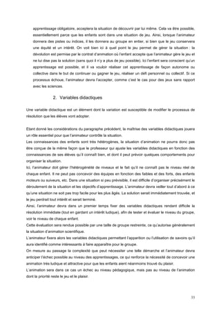 apprentissage obligatoire, acceptera la situation de découvrir par lui même. Cela va être possible,
    essentiellement parce que les enfants sont dans une situation de jeu. Ainsi, lorsque l’animateur
    donnera des pistes ou indices, il les donnera au groupe en entier, si bien que le jeu conservera
    une équité et un intérêt. On voit bien ici à quel point le jeu permet de gérer la situation : la
    dévolution est permise par le contrat d’animation où l’enfant accepte que l’animateur gère le jeu et
    ne lui dise pas la solution (sans quoi il n’y a plus de jeu possible). Ici l’enfant sera conscient qu’un
    apprentissage est possible, et il va vouloir réaliser cet apprentissage de façon autonome ou
    collective dans le but de continuer ou gagner le jeu, réaliser un défi personnel ou collectif. Si ce
    processus échoue, l’animateur devra l’accepter, comme c’est le cas pour des jeux sans rapport
    avec les sciences.


                  2. Variables didactiques

Une variable didactique est un élément dont la variation est susceptible de modifier le processus de
résolution que les élèves vont adopter.


Etant donné les considérations du paragraphe précédent, la maîtrise des variables didactiques jouera
un rôle essentiel pour que l’animateur contrôle la situation.
Les connaissances des enfants sont très hétérogènes, la situation d’animation ne pourra donc pas
être conçue de la même façon que le professeur qui ajuste les variables didactiques en fonction des
connaissances de ses élèves qu’il connaît bien, et dont il peut prévoir quelques comportements pour
organiser la situation.
Ici, l’animateur doit gérer l’hétérogénéité de niveaux et le fait qu’il ne connaît pas le niveau réel de
chaque enfant. Il ne peut pas concevoir des équipes en fonction des faibles et des forts, des enfants
moteurs ou suiveurs, etc. Dans une situation si peu prévisible, il est difficile d’organiser précisément le
déroulement de la situation et les objectifs d’apprentissage. L’animateur devra veiller tout d’abord à ce
qu’une situation ne soit pas trop facile pour les plus âgés. La solution serait immédiatement trouvée, et
le jeu perdrait tout intérêt et serait terminé.
Ainsi, l’animateur devra dans un premier temps fixer des variables didactiques rendant difficile la
résolution immédiate (tout en gardant un intérêt ludique), afin de tester et évaluer le niveau du groupe,
voir le niveau de chaque enfant.
Cette évaluation sera rendue possible par une taille de groupe restreinte, ce qu’autorise généralement
la situation d’animation scientifique.
L’animateur fixera alors les variables didactiques permettant l’apparition ou l’utilisation de savoirs qu’il
aura identifié comme intéressants à faire apparaître pour le groupe.
On mesure au passage la complexité que peut nécessiter une telle démarche et l’animateur devra
anticiper l’échec possible au niveau des apprentissages, ce qui renforce la nécessité de concevoir une
animation très ludique et attractive pour que les enfants aient néanmoins trouvé du plaisir.
L’animation sera dans ce cas un échec au niveau pédagogique, mais pas au niveau de l’animation
dont la priorité reste le jeu et le plaisir.




                                                                                                         33
 
