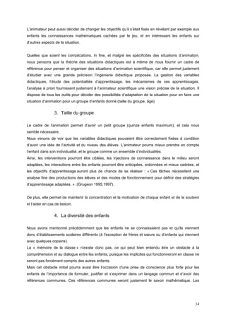 L’animateur peut aussi décider de changer les objectifs qu’il s’était fixés en révélant par exemple aux
enfants les connaissances mathématiques cachées par le jeu, et en intéressant les enfants sur
d’autres aspects de la situation.


Quelles que soient les complications, In fine, et malgré les spécificités des situations d’animation,
nous pensons que la théorie des situations didactiques est à même de nous fournir un cadre de
référence pour penser et organiser des situations d’animation scientifique, car elle permet justement
d’étudier avec une grande précision l’ingénierie didactique proposée. La gestion des variables
didactiques, l’étude des potentialités d’apprentissage, les mécanismes de ces apprentissages,
l’analyse à priori fournissent justement à l’animateur scientifique une vision précise de la situation. Il
dispose de tous les outils pour décider des possibilités d’adaptation de la situation pour en faire une
situation d’animation pour un groupe d’enfants donné (taille du groupe, âge).


                3. Taille du groupe

Le cadre de l’animation permet d’avoir un petit groupe (quinze enfants maximum), et cela nous
semble nécessaire.
Nous venons de voir que les variables didactiques pouvaient être correctement fixées à condition
d’avoir une idée de l’activité et du niveau des élèves. L’animateur pourra mieux prendre en compte
l’enfant dans son individualité, et le groupe comme un ensemble d’individualités.
Ainsi, les interventions pourront être ciblées, les injections de connaissance dans le milieu seront
adaptées, les interactions entre les enfants pourront être anticipées, ordonnées et mieux cadrées, et
les objectifs d’apprentissage auront plus de chance de se réaliser : « Ces tâches nécessitent une
analyse fine des productions des élèves et des modes de fonctionnement pour définir des stratégies
d’apprentissage adaptées. ». (Grugeon 1995,1997).


De plus, elle permet de maintenir la concentration et la motivation de chaque enfant et de le soutenir
et l’aider en cas de besoin.


                4. La diversité des enfants

Nous avons mentionné précédemment que les enfants ne se connaissaient pas et qu’ils viennent
donc d’établissements scolaires différents (à l’exception de frères et sœurs ou d’enfants qui viennent
avec quelques copains).
La « mémoire de la classe » n’existe donc pas, ce qui peut bien entendu être un obstacle à la
compréhension et au dialogue entre les enfants, puisque les implicites qui fonctionneront en classe ne
seront pas forcément compris des autres enfants.
Mais cet obstacle initial pourra aussi être l’occasion d’une prise de conscience plus forte pour les
enfants de l’importance de formuler, justifier et s’exprimer dans un langage commun et d’avoir des
références communes. Ces références communes seront justement le savoir mathématique. Les




                                                                                                       34
 