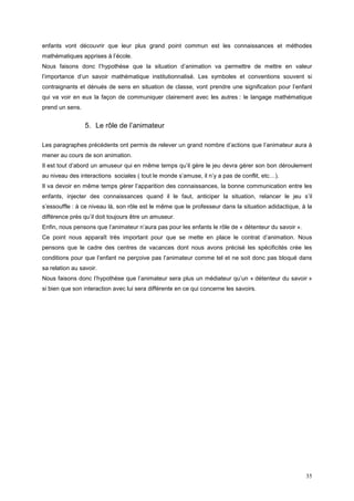 enfants vont découvrir que leur plus grand point commun est les connaissances et méthodes
mathématiques apprises à l’école.
Nous faisons donc l’hypothèse que la situation d’animation va permettre de mettre en valeur
l’importance d’un savoir mathématique institutionnalisé. Les symboles et conventions souvent si
contraignants et dénués de sens en situation de classe, vont prendre une signification pour l’enfant
qui va voir en eux la façon de communiquer clairement avec les autres : le langage mathématique
prend un sens.


                 5. Le rôle de l’animateur

Les paragraphes précédents ont permis de relever un grand nombre d’actions que l’animateur aura à
mener au cours de son animation.
Il est tout d’abord un amuseur qui en même temps qu’il gère le jeu devra gérer son bon déroulement
au niveau des interactions sociales ( tout le monde s’amuse, il n’y a pas de conflit, etc…).
Il va devoir en même temps gérer l’apparition des connaissances, la bonne communication entre les
enfants, injecter des connaissances quand il le faut, anticiper la situation, relancer le jeu s’il
s’essouffle : à ce niveau là, son rôle est le même que le professeur dans la situation adidactique, à la
différence près qu’il doit toujours être un amuseur.
Enfin, nous pensons que l’animateur n’aura pas pour les enfants le rôle de « détenteur du savoir ».
Ce point nous apparaît très important pour que se mette en place le contrat d’animation. Nous
pensons que le cadre des centres de vacances dont nous avons précisé les spécificités crée les
conditions pour que l’enfant ne perçoive pas l’animateur comme tel et ne soit donc pas bloqué dans
sa relation au savoir.
Nous faisons donc l’hypothèse que l’animateur sera plus un médiateur qu’un « détenteur du savoir »
si bien que son interaction avec lui sera différente en ce qui concerne les savoirs.




                                                                                                      35
 