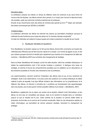 Deuxième étape :
Le professeur propose aux élèves un temps de réflexion avant de continuer le jeu sous forme de
course entre les équipes. Les élèves doivent donc penser à un moyen pour trouver la réponse le plus
vite possible, quels que soient les nombres proposés par le professeur.
                                                                                  ère
Ensuite, le jeu recommence avec des séries de nombres plus grands qu’à la 1             étape, par exemple,
des séries commençant par 287563 ou 6432987.


Troisième étape :
Le professeur demande aux élèves de chercher les raisons qui permettent d’expliquer pourquoi la
                                                                                            7
méthode trouvée fonctionne pour toutes les séries de 10 nombres naturels consécutifs.
Un bilan de méthodes est réalisé et chaque équipe est invitée à présenter le résultat de son travail.


                2. Quelques résultats et questions

Pour Barallobres, la situation repose sur le fait que les élèves doivent être conscients qu’il existe des
méthodes plus efficaces que de faire tous les calculs et il compte « sur l’envie de gagner au jeu, le fait
que certains groupes donnent le résultat plus rapidement que d’autres et le changement de taille des
nombres » (Barallobres,2007) pour entraîner des changements de stratégie.


Dans sa thèse, Barallobres fait l’analyse a priori de cette situation, décrit les variables didactiques, et
réalise les expérimentations dont il fait ensuite l’analyse à posteriori. Il distingue trois types de
stratégie, et cherche à trouver les comportements possibles pour la validation qui en découleront, et
les évolutions possibles en fonction des interactions avec le professeur.


Les expérimentations viennent confirmer l’implication des élèves dans le jeu et leur recherche de
stratégies. Suite à ses observations, il se pose aussi des questions sur la phase didactique de débat
collectif à partir de laquelle il est plus difficile d’obtenir des informations sur la compréhension et la
réflexion des élèves, et cherche à connaître les « conditions qui favoriseraient des apprentissages
dans ces phases, pour le plus grand nombre possible d’élèves d’une classe ». (Barallobres, 2007)


Barallobres a également mis en place une version de la situation utilisant l’outil informatique, où les
élèves ne sont plus en compétition par équipe, mais où ils rentrent le résultat dans un ordinateur
jusqu’à ce que le résultat soit le bon. Cette variante de la situation lui permet d’aller tester la
production de formules sur la somme de 8 nombres consécutifs. Selon lui, les rétroactions rapides du
milieu informatique, qui permettent de donner plusieurs résultats, favorisent le changement de
stratégie.




7
 Notons que la formule est 10X+45, X étant le premier nombre de la suite (45 étant la somme des 10
premiers entiers)


                                                                                                        37
 