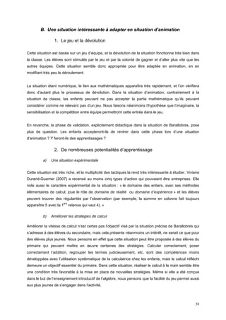 B. Une situation intéressante à adapter en situation d’animation

                 1. Le jeu et la dévolution

Cette situation est basée sur un jeu d’équipe, et la dévolution de la situation fonctionne très bien dans
la classe. Les élèves sont stimulés par le jeu et par la volonté de gagner et d’aller plus vite que les
autres équipes. Cette situation semble donc appropriée pour être adaptée en animation, en en
modifiant très peu le déroulement.


La situation étant numérique, le lien aux mathématiques apparaîtra très rapidement, et l’on vérifiera
donc d’autant plus le processus de dévolution. Dans la situation d’animation, contrairement à la
situation de classe, les enfants peuvent ne pas accepter la partie mathématique qu’ils peuvent
considérer comme ne relevant pas d’un jeu. Nous faisons néanmoins l’hypothèse que l’imaginaire, la
sensibilisation et la compétition entre équipe permettront cette entrée dans le jeu.


En revanche, la phase de validation, explicitement didactique dans la situation de Barallobres, pose
plus de question. Les enfants accepteront-ils de rentrer dans cette phase lors d’une situation
d’animation ? Y feront-ils des apprentissages ?


                 2. De nombreuses potentialités d’apprentissage

          a)   Une situation expérimentale


Cette situation est très riche, et la multiplicité des tactiques la rend très intéressante à étudier. Viviane
Durand-Guerrier (2007) a recensé au moins cinq types d’action qui pouvaient être entreprises. Elle
note aussi le caractère expérimental de la situation : « le domaine des entiers, avec ses méthodes
élémentaires de calcul, joue le rôle de domaine de réalité ou domaine d’expérience » et les élèves
peuvent trouver des régularités par l’observation (par exemple, la somme en colonne fait toujours
                       ère
apparaître 5 avec la 1       retenue qui vaut 4). »

          b)   Améliorer les stratégies de calcul

Améliorer la vitesse de calcul n’est certes pas l’objectif visé par la situation précise de Barallobres qui
s’adresse à des élèves du secondaire, mais cela présente néanmoins un intérêt, ne serait ce que pour
des élèves plus jeunes. Nous pensons en effet que cette situation peut être proposée à des élèves du
primaire qui peuvent mettre en œuvre certaines des stratégies. Calculer correctement, poser
correctement l’addition, regrouper les termes judicieusement, etc. sont des compétences moins
développées avec l’utilisation systématique de la calculatrice chez les enfants, mais le calcul réfléchi
demeure un objectif essentiel du primaire. Dans cette situation, réaliser le calcul à la main semble être
une condition très favorable à la mise en place de nouvelles stratégies. Même si elle a été conçue
dans le but de l’enseignement introductif de l’algèbre, nous pensons que la facilité du jeu permet aussi
aux plus jeunes de s’engager dans l’activité.



                                                                                                          38
 