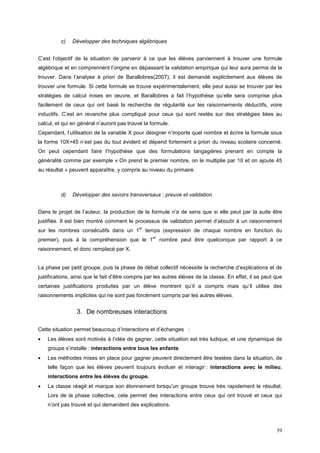 c)   Développer des techniques algébriques


C’est l’objectif de la situation de parvenir à ce que les élèves parviennent à trouver une formule
algébrique et en comprennent l’origine en dépassant la validation empirique qui leur aura permis de la
trouver. Dans l’analyse à priori de Barallobres(2007), il est demandé explicitement aux élèves de
trouver une formule. Si cette formule se trouve expérimentalement, elle peut aussi se trouver par les
stratégies de calcul mises en œuvre, et Barallobres a fait l’hypothèse qu’elle sera comprise plus
facilement de ceux qui ont basé la recherche de régularité sur les raisonnements déductifs, voire
inductifs. C’est en revanche plus compliqué pour ceux qui sont restés sur des stratégies liées au
calcul, et qui en général n’auront pas trouvé la formule.
Cependant, l’utilisation de la variable X pour désigner n’importe quel nombre et écrire la formule sous
la forme 10X+45 n’est pas du tout évident et dépend fortement a priori du niveau scolaire concerné.
On peut cependant faire l’hypothèse que des formulations langagières prenant en compte la
généralité comme par exemple « On prend le premier nombre, on le multiplie par 10 et on ajoute 45
au résultat » peuvent apparaître, y compris au niveau du primaire.



          d)   Développer des savoirs transversaux : preuve et validation


Dans le projet de l’auteur, la production de la formule n’a de sens que si elle peut par la suite être
justifiée. Il est bien montré comment le processus de validation permet d’aboutir à un raisonnement
                                             er
sur les nombres consécutifs dans un 1             temps (expression de chaque nombre en fonction du
                                                    er
premier), puis à la compréhension que le 1               nombre peut être quelconque par rapport à ce
raisonnement, et donc remplacé par X.


La phase par petit groupe, puis la phase de débat collectif nécessite la recherche d’explications et de
justifications, ainsi que le fait d’être compris par les autres élèves de la classe. En effet, il se peut que
certaines justifications produites par un élève montrent qu’il a compris mais qu’il utilise des
raisonnements implicites qui ne sont pas forcément compris par les autres élèves.


                 3. De nombreuses interactions

Cette situation permet beaucoup d’interactions et d’échanges :
•   Les élèves sont motivés à l’idée de gagner, cette situation est très ludique, et une dynamique de
    groupe s’installe : interactions entre tous les enfants
•   Les méthodes mises en place pour gagner peuvent directement être testées dans la situation, de
    telle façon que les élèves peuvent toujours évoluer et interagir : interactions avec le milieu,
    interactions entre les élèves du groupe.
•   La classe réagit et marque son étonnement lorsqu’un groupe trouve très rapidement le résultat.
    Lors de la phase collective, cela permet des interactions entre ceux qui ont trouvé et ceux qui
    n’ont pas trouvé et qui demandent des explications.



                                                                                                          39
 