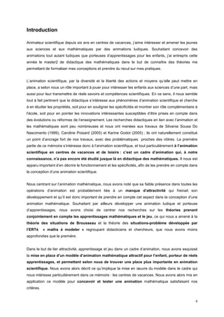 Introduction

Animateur scientifique depuis six ans en centres de vacances, j’aime intéresser et amener les jeunes
aux sciences et aux mathématiques par des animations ludiques. Souhaitant concevoir des
animations tout autant ludiques que porteuses d’apprentissages pour les enfants, j’ai entrepris cette
année le master2 de didactique des mathématiques dans le but de connaître des théories me
permettant de formaliser mes conceptions et prendre du recul sur mes pratiques.


L’animation scientifique, par la diversité et la liberté des actions et moyens qu’elle peut mettre en
place, a selon nous un rôle important à jouer pour intéresser les enfants aux sciences d’une part, mais
aussi pour leur transmettre de réels savoirs et compétences scientifiques. En ce sens, il nous semble
tout à fait pertinent que la didactique s’intéresse aux phénomènes d’animation scientifique et cherche
à en étudier les propriétés, soit pour en souligner les spécificités et montrer son rôle complémentaire à
l’école, soit pour en pointer les innovations intéressantes susceptibles d’être prises en compte dans
des évolutions ou réformes de l’enseignement. Les recherches didactiques en lien avec l’animation et
les mathématiques sont peu nombreuses et nous ont menées aux travaux de Silvania Sousa Do
Nascimento (1999), Caroline Poisard (2005) et Karine Godot (2005) ; ils ont naturellement constitué
un point d’ancrage fort de nos travaux, avec des problématiques proches des nôtres. La première
partie de ce mémoire s’intéresse donc à l’animation scientifique, et tout particulièrement à l’animation
scientifique en centres de vacances et de loisirs : c’est un cadre d’animation qui, à notre
connaissance, n’a pas encore été étudié jusque là en didactique des mathématiques. Il nous est
apparu important d’en décrire le fonctionnement et les spécificités, afin de les prendre en compte dans
la conception d’une animation scientifique.


Nous centrant sur l’animation mathématique, nous avons noté que sa faible présence dans toutes les
opérations d’animation est probablement liée à un manque d’attractivité qui freinait son
développement et qu’il est donc important de prendre en compte cet aspect dans la conception d’une
animation mathématique. Souhaitant par ailleurs développer une animation ludique et porteuse
d’apprentissages, nous avons choisi de centrer nos recherches sur les théories prenant
conjointement en compte les apprentissages mathématiques et le jeu, ce qui nous a amené à la
théorie des situations de Brousseau et la théorie des situations-problème développée par
l’ERTé      « maths à modeler » regroupant didacticiens et chercheurs, que nous avons moins
approfondies que la première.


Dans le but de lier attractivité, apprentissage et jeu dans un cadre d’animation, nous avons esquissé
la mise en place d’un modèle d’animation mathématique attractif pour l’enfant, porteur de réels
apprentissages, et permettant selon nous de trouver une place plus importante en animation
scientifique. Nous avons alors décrit ce qu’implique la mise en œuvre du modèle dans le cadre qui
nous intéresse particulièrement dans ce mémoire : les centres de vacances. Nous avons alors mis en
application ce modèle pour concevoir et tester une animation mathématique satisfaisant nos
critères.


                                                                                                       4
 