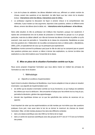 •   Lors de la phase de validation, les élèves débattent entre eux, affirment un certain nombre de
    choses, posent des questions et se répondent, de telle façon que leur vision de la situation
    évolue : interactions entre les élèves, interactions avec le milieu.
•   Le professeur organise la discussion de façon à amener chacun à la compréhension des
    méthodes, il peut insister sur des arguments, répondre à des questions, arbitrer un différent entre
    élèves, amener des élèves dans le débat, etc. : interactions entre le professeur et les élèves.


Dans cette situation, le rôle du professeur est d’ailleurs très important, puisque non seulement, il
injecte des connaissances lors de la phase de production à l’ensemble du groupe ou à un groupe
particulier, mais lors du débat collectif, son rôle est d’amener les élèves à formuler et justifier ce qu’ils
avancent, mais aussi de permettre à l’ensemble de la classe de comprendre. Barallobres se pose
donc les questions de « l’élaboration de nouvelles connaissances dans un débat public » (Barallobres,
2006, p.291), et spécialement de ceux qui ne participent pas explicitement.
Barallobres montre comment le professeur peut jouer le rôle de celui qui ne comprend pas en posant
des questions précises pour amener un élève à donner des explications, ou donner lui-même des
explications ou des reformulations pour l’ensemble de la classe.



        C. Mise en place de la situation d’animation centrée sur le jeu

Nous avons proposé d’organiser l’animation que nous allons mener en mettant les principes de
l’animation au cœur de la situation.


                   1. Méthodologie

          a)    Objectifs et conditions d’expérimentation

Ayant choisi la situation didactique de Barallobres, nous l’avons adaptée et mise en place en situation
d’animation. Les objectifs de l’expérimentation sont:
•   de vérifier que la situation d’animation centrée sur le jeu fonctionne, ce qui implique de satisfaire
    les critères que nous lui attribuons : être amusante et ludique pour les enfants tout au long du jeu,
    permettre la dévolution, générer des apprentissages.
•   discuter des hypothèses émises sur ce que les spécificités des centres de vacances ont pu
    apporter.


Il est important de noter que les expérimentations ont été menées par moi-même pour des questions
pratiques d’une part, mais aussi dans le but de se donner le maximum de chances de réussir
l’animation. Elles ont été menées plusieurs fois dans des différents contextes:
•   dans une classe scientifique avec des CM2 sur le thème de la magie
•   dans un centre de vacances scientifiques avec des groupes de 9/11 ans et 11/13 ans sur le thème
    des pirates.




                                                                                                          40
 