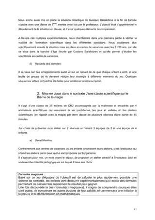 Nous avons aussi mis en place la situation didactique de Gustavo Barallobres à la fin de l’année
                                  ème
scolaire avec une classe de 5       , menée cette fois par le professeur. L’objectif était d’appréhender le
déroulement de la situation en classe, et d’avoir quelques éléments de comparaison.


A travers ces multiples expérimentations, nous chercherons dans une première partie à vérifier la
viabilité de l’animation scientifique dans les différentes conditions. Nous étudierons plus
spécifiquement ensuite la situation mise en place en centre de vacances avec les 11/13 ans, car elle
se situe dans la tranche d’âge décrite par Gustavo Barallobres et qu’elle permet d’étudier les
spécificités en centre de vacances.

           b)   Recueils des données


Il se base sur des enregistrements audio et sur un recueil de ce que chaque enfant a écrit, et une
feuille de groupe où ils devaient rédiger leur stratégie à différents moments du jeu. Quelques
séquences vidéos ont parfois été faites pour améliorer la retranscription.



                 2. Mise en place dans le contexte d’une classe scientifique sur le
                 thème de la magie

Il s’agit d’une classe de 26 enfants de CM2 accompagnés par la maîtresse et encadrée par 4
animateurs scientifiques qui assuraient la vie quotidienne, les jeux et veillées et des ateliers
scientifiques (en rapport avec la magie) par demi classe de plusieurs séances d’une durée de 45
minutes.


J’ai choisi de présenter mon atelier sur 2 séances en faisant 3 équipes de 3 et une équipe de 4
enfants.

           a)   Sensibilisation


Contrairement aux centres de vacances où les enfants choisissent leurs ateliers, c’est l’instituteur qui
choisit les ateliers parmi ceux qui lui sont proposés par l’organisme.
Il s’agissait pour moi, un mois avant le séjour, de proposer un atelier attractif à l’instituteur, tout en
soulevant les intérêts pédagogiques sur lequel il base ses choix :



Formules magiques
Basé sur un jeu d’équipes où l’objectif est de calculer le plus rapidement possible une
somme de nombres, les enfants vont découvrir expérimentalement qu’il existe des formules
permettant de calculer très rapidement le résultat pour gagner.
Une fois découverte la (les) formule(s) magique(s), il s’agira de comprendre pourquoi elles
sont vraies, de convaincre les autres équipes de leur validité, et commencera une initiation à
la preuve et la démonstration en mathématiques.




                                                                                                        41
 