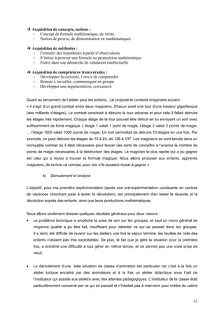 Acquisition de concepts, notions :
     - Concept de formule mathématique, de vérité.
     - Notion de preuve, de démonstration en mathématiques

    Acquisition de méthodes :
     - Formuler des hypothèses à partir d’observations
     - S’initier à prouver une formule ou proposition mathématique
     - Entrer dans une démarche de validation intellectuelle

    Acquisition de compétences transversales :
     - Développer la curiosité, l’envie de comprendre
     - Réussir à travailler, communiquer en groupe
     - Développer une argumentation, convaincre


Quant au lancement de l’atelier pour les enfants, j’ai proposé le contexte imaginaire suivant :
« il s’agit d’un grand combat entre deux magiciens. Chacun avait une tour d’une hauteur gigantesque
(des milliards d’étages). Le combat consistait à détruire la tour adverse et pour cela il fallait détruire
les étages très rapidement. Chaque étage de la tour pouvait être détruit en lui envoyant un sort avec
suffisamment de force magique. L’étage 1 valait 1 point de magie, l’étage 2 valait 2 points de magie,
… l’étage 1000 valait 1000 points de magie. Un sort permettait de détruire 10 étages en une fois. Par
exemple, on peut détruire les étages de 15 à 24, de 128 à 137. Les magiciens se sont lancés dans un
incroyable combat où il était nécessaire pour lancer ces sorts de connaître à l’avance le nombre de
points de magie nécessaires à la destruction des étages. Le magicien le plus rapide qui a pu gagner
est celui qui a réussi à trouver la formule magique. Nous allons proposer aux enfants, apprentis
magiciens, de revivre ce combat, pour voir s’ils auraient réussi à gagner »

             b)   Déroulement et analyse


L’objectif, pour ma première expérimentation (après une pré-expérimentation concluante en centres
de vacances cherchant juste à tester la dévolution), est principalement d’en tester la réussite et la
dévolution auprès des enfants, ainsi que leurs productions mathématiques.


Nous allons seulement dresser quelques résultats généraux pour deux raisons :
•   un problème technique a empêché la prise de son sur les groupes, et seul un micro général de
    moyenne qualité a pu être fait, insuffisant pour détecter ce qui se passait dans les groupes.
    Il a donc été difficile de revenir sur les ateliers une fois le séjour terminé, les feuilles de note des
    enfants n’étaient pas très exploitables. De plus, le fait que je gère la situation pour la première
    fois, a entraîné une difficulté à tout gérer en même temps, et ne permet pas une vraie prise de
    recul.


•   Le déroulement d’une telle situation de classe d’animation est particulier car c’est à la fois un
    atelier ludique encadré par des animateurs et à la fois un atelier didactique sous l’œil de
    l’instituteur qui assiste aux ateliers avec des attentes pédagogiques. L’instituteur de la classe était
    particulièrement concerné par ce qui se passait et n’hésitait pas à intervenir pour mettre du calme



                                                                                                         42
 