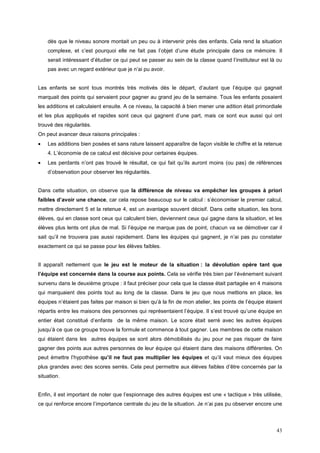 dès que le niveau sonore montait un peu ou à intervenir près des enfants. Cela rend la situation
    complexe, et c’est pourquoi elle ne fait pas l’objet d’une étude principale dans ce mémoire. Il
    serait intéressant d’étudier ce qui peut se passer au sein de la classe quand l’instituteur est là ou
    pas avec un regard extérieur que je n’ai pu avoir.


Les enfants se sont tous montrés très motivés dès le départ, d’autant que l’équipe qui gagnait
marquait des points qui servaient pour gagner au grand jeu de la semaine. Tous les enfants posaient
les additions et calculaient ensuite. A ce niveau, la capacité à bien mener une adition était primordiale
et les plus appliqués et rapides sont ceux qui gagnent d’une part, mais ce sont eux aussi qui ont
trouvé des régularités.
On peut avancer deux raisons principales :
•   Les additions bien posées et sans rature laissent apparaître de façon visible le chiffre et la retenue
    4. L’économie de ce calcul est décisive pour certaines équipes.
•   Les perdants n’ont pas trouvé le résultat, ce qui fait qu’ils auront moins (ou pas) de références
    d’observation pour observer les régularités.


Dans cette situation, on observe que la différence de niveau va empêcher les groupes à priori
faibles d’avoir une chance, car cela repose beaucoup sur le calcul : s’économiser le premier calcul,
mettre directement 5 et la retenue 4, est un avantage souvent décisif. Dans cette situation, les bons
élèves, qui en classe sont ceux qui calculent bien, deviennent ceux qui gagne dans la situation, et les
élèves plus lents ont plus de mal. Si l’équipe ne marque pas de point, chacun va se démotiver car il
sait qu’il ne trouvera pas aussi rapidement. Dans les équipes qui gagnent, je n’ai pas pu constater
exactement ce qui se passe pour les élèves faibles.


Il apparaît nettement que le jeu est le moteur de la situation : la dévolution opère tant que
l’équipe est concernée dans la course aux points. Cela se vérifie très bien par l’événement suivant
survenu dans le deuxième groupe : il faut préciser pour cela que la classe était partagée en 4 maisons
qui marquaient des points tout au long de la classe. Dans le jeu que nous mettions en place, les
équipes n’étaient pas faites par maison si bien qu’à la fin de mon atelier, les points de l’équipe étaient
répartis entre les maisons des personnes qui représentaient l’équipe. Il s’est trouvé qu’une équipe en
entier était constitué d’enfants de la même maison. Le score était serré avec les autres équipes
jusqu’à ce que ce groupe trouve la formule et commence à tout gagner. Les membres de cette maison
qui étaient dans les autres équipes se sont alors démobilisés du jeu pour ne pas risquer de faire
gagner des points aux autres personnes de leur équipe qui étaient dans des maisons différentes. On
peut émettre l’hypothèse qu’il ne faut pas multiplier les équipes et qu’il vaut mieux des équipes
plus grandes avec des scores serrés. Cela peut permettre aux élèves faibles d’être concernés par la
situation.


Enfin, il est important de noter que l’espionnage des autres équipes est une « tactique » très utilisée,
ce qui renforce encore l’importance centrale du jeu de la situation. Je n’ai pas pu observer encore une



                                                                                                       43
 
