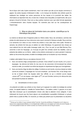 fois la façon dont cela s’opère exactement, mais il est certain que dès qu’une équipe commence à
gagner, les autres équipes s’intéressent à elles : vu le manque de discrétion des enfants quand ils
expliquent leur stratégie aux autres personnes de leur équipe et la proximité des tables, les
informations se répandent très vite, et dans les 2 classes dans lesquelles j’ai expérimenté, dès qu’un
groupe a trouvé la formule, il faut une ou deux parties maximum pour que cette formule apparaisse
« miraculeusement» dans d’autres équipes. On reviendra plus tard sur les conséquences de
l’espionnage.



                  3. Mise en place de l’animation dans une colonie scientifique sur la
                  thématique des pirates

La colonie se déroule dans l’imaginaire pirate du VIIème siècle. Nous, les animateurs, sommes des
pirates de cette époque qui nous retrouvons sans savoir comment à l’époque actuelle. Nous sommes
à la recherche d’un trésor et nous invitons les enfants à nous aider dans notre quête. Pendant la
semaine, les enfants font des jeux et ateliers sur cette thématique. Ils apprennent des choses qui
nous aideront lors de notre quête (message codés, etc.). Pour ma part, je suis Mad Bonney Piou,
canonnier à bord de l’équipage. Je m’occupe de gérer les combats durant les batailles, aussi je
présente des ateliers sur ce thème : atelier où les enfants construisent un canon pendant 3 séances,
atelier sur les armes des pirates, et atelier de stratégie pirate sur la situation qui nous intéresse.


L’atelier a été réalisé 2 fois sur une séance d’environ 1h15 :
•
                                                                               8
    Avec une tranche d’âge correspondant au primaire. Onze enfants se sont inscrits, et il y aura 3
    équipages : les démons de l'enfer (3), les crow (4), les canonniers (3).Connaissant les enfants
    inscrits la veille, j’ai constitué moi-même les équipes en répartissant les âges pour homogénéiser.

•   Avec une tranche d’âge de début de collège. 6 enfants se sont inscrits, et je les ai laissé se mettre
    comme ils voulaient, 2 équipages de 3 se sont constitués : Les Number One et les Sangs noirs.
    Je les ai laissé choisir les équipes selon leur affinité, ce qui a entraîné qu’une équipe
                 ème                                    ème
    « jeune »(6     ) et une équipe « plus âgée »(4         ) se sont formées comme je le découvrirai plus
    tard pendant la phase de validation.

          a)    Sensibilisation et mise en place


J’ai présenté cet atelier aux enfants en leur disant qu’il s’agissait d’un atelier de stratégie de combat
pirate. J’ai appelé l’atelier la « bataille de Twicken Black ». Cet atelier a attiré 11 garçons, et on peut
déjà faire remarquer que la sensibilisation choisie crée déjà la sélection d’une catégorie. Il sera
intéressant de trouver pour les futurs séjours une sensibilisation susceptible d’intéresser un groupe
plutôt mixte ou plutôt de filles. En revanche, je n’étais pas présent pour la présentation du deuxième


8
  Notons qu’un enfant n’a pas vraiment réalisé l’activité. Ayant des problèmes d’intégration sur le séjour en
raison d’un comportement difficile, il s’est disputé dès le début avec son équipe sur le choix du nom d’équipe, et
s’est isolé pendant la durée de l’atelier (comme sur d’autres activités tout au long du séjour)


                                                                                                                44
 