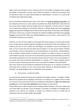 atelier si bien que l’animateur à qui je n’avais pas dit le nom de l’atelier l’a présenté comme mystère
des chiffres. Je n’étais pas au courant, mais au début de la séance, un enfant le fait remarquer. Cela
va cette fois en faveur d’un public déjà favorable aux mathématiques ; de même il n’y a pas de fille
(minoritaires dans cette tranche d’âge).


Afin de recueillir plus facilement leurs notes, je leur donne une feuille de stratégie personnelle où je
leur indiquerai d’écrire tout ce qu’ils veulent (en particulier les calculs évidemment). Cela permet de
plus de leur donner quelque chose de matériel qu’ils vont s’approprier, et de leur donner un support
qui va m’aider à leur expliquer ce qu’il faut faire. [Annexe 1]. Chaque équipe reçoit aussi un carnet de
troupe dans lequel leurs stratégies devront être écrites lors des phases de discussion entre équipage.
[Annexe 2]. A la fin du jeu, je prévois d’échanger leur feuille de stratégie personnelle contre une fiche
d’activité, qui aurait pu être l’objet d’une institutionnalisation de ce qui a été vu, mais qui dans ce cas
se contente de résumer ce qui a été fait.


Cette fois, un micro de bonne qualité a pu être placé dans chaque groupe, je l’introduis dès le début
du jeu en disant que je souhaite étudier leur stratégie et qu’ils peuvent lui faire des confidences. Les
enfants jouent avec ce micro, parlent, font des blagues, se comportent comme des animateurs de
radio, le micro ne peut donc pas être ignoré dans la situation. Il ne crée aucune situation inhibitrice
pour échanger ou dire ce qu’ils pensent (ce qui est l’essentiel pour ne pas fausser l’expérimentation),
mais au contraire, certains enfants vont plutôt avoir tendance à se mettre en scène et à divertir les
autres enfants du groupe, ce qui peut nuire à l’avancement du jeu par la déconcentration qu’il entraîne
dans certains groupes pour qui il est tout autant amusant de jouer avec le micro que de participer au
                                                                                  ème
jeu proposé. Ainsi dans la première expérimentation à 3 équipes, la 3                   équipe, distancée dans la
                                                                                                             9
course aux points va beaucoup jouer avec le micro. Les phases de validation ont pu être filmées .
Nous avons choisi de ne pas retranscrire précisément les discussions car ce n’était pas la priorité de
notre étude dans la mesure où nous nous sommes plutôt intéressé au déroulement général, à la
dévolution, aux apprentissages en jeu, aux interactions entre équipes,etc.

          b)    Envie de jouer : la phase de combat


Le lancement des combats est introduit par l’imaginaire et les règles suivantes : Le capitaine Twicken
Black tient sa réputation de sa magnifique victoire lors d’un combat qui l’a vu gagner contre une flotte
de 10 navires ! Son succès vient du fait qu’il a exactement et précisément su gérer ses réserves de
munitions pour endommager très rapidement tous les bateaux en même temps.
Twicken Black avait en effet remarqué que les 10 bateaux étaient identiques, mais qu’ils n’étaient pas
de la même taille. (voir [Annexe 1] pour les dessins). C’est grâce à sa rapidité et sa stratégie que le
capitaine et ses hommes l’ont emporté. Je propose aux enfants de revivre ce combat afin de
comprendre comment une telle rapidité a été possible !



9
 En profitant des circonstances : la première fois, j’ai donné le caméscope à l’enfant qui ne voulait pas jouer ; la
deuxième, une animatrice est venue pour assister à mon atelier.


                                                                                                                  45
 