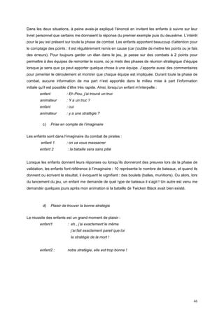 Dans les deux situations, à peine avais-je expliqué l’énoncé en invitant les enfants à suivre sur leur
livret personnel que certains me donnaient la réponse du premier exemple puis du deuxième. L’intérêt
pour le jeu est présent sur toute la phase de combat. Les enfants apportent beaucoup d’attention pour
le comptage des points : il est régulièrement remis en cause (car j’oublie de mettre les points ou je fais
des erreurs). Pour toujours garder un élan dans le jeu, je passe sur des combats à 2 points pour
permettre à des équipes de remonter le score, où je mets des phases de réunion stratégique d’équipe
lorsque je sens que ça peut apporter quelque chose à une équipe. J’apporte aussi des commentaires
pour pimenter le déroulement et montrer que chaque équipe est impliquée. Durant toute la phase de
combat, aucune information de ma part n’est apportée dans le milieu mise à part l’information
initiale qu’il est possible d’être très rapide. Ainsi, lorsqu’un enfant m’interpelle :
        enfant            : Eh Piou, j’ai trouvé un truc
        animateur         : Y a un truc ?
        enfant            : oui
        animateur         : y a une stratégie ?

          c)     Prise en compte de l’imaginaire


Les enfants sont dans l’imaginaire du combat de pirates :
         enfant 1         : on va vous massacrer
        enfant 2           : la bataille sera sans pitié


Lorsque les enfants donnent leurs réponses ou lorsqu’ils donneront des preuves lors de la phase de
validation, les enfants font référence à l’imaginaire : 10 représente le nombre de bateaux, et quand ils
donnent ou écrivent le résultat, il évoquent le signifiant : des boulets (balles, munitions). Ou alors, lors
du lancement du jeu, un enfant me demande de quel type de bateaux il s’agit ! Un autre est venu me
demander quelques jours après mon animation si la bataille de Twicken Black avait bien existé.



          d)     Plaisir de trouver la bonne stratégie


La réussite des enfants est un grand moment de plaisir :
        enfant1            : eh , j’ai exactement le même
                             j’ai fait exactement pareil que toi
                             la stratégie de la mort !


        enfant2 :          notre stratégie, elle est trop bonne !




                                                                                                         46
 