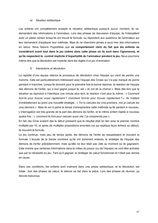 e)   Situation adidactique


Les enfants ont complètement accepté la situation adidactique puisqu’à aucun moment, ils ne
demandent des informations à l’animateur. Lors des phases de discussion d’équipe, ils l’interpellent
avec un plaisir certain lorsqu’ils ont trouvé la formule, ou répondent aux questions de l’animateur qui
leur demandent d’expliquer leur méthode. Mais ils ne cherchent jamais à sous tirer des informations
en retour. Nous faisons l’hypothèse que ce comportement vient du fait que les enfants se
considèrent avant tout dans le jeu (même dans cette phase où ils sont dans l’ignorance), et
qu’ils respectent le contrat implicite d’impartialité de l’animateur pendant le jeu. Nous pourrions
même dire que la dévolution est implicite dans les règles d’un jeu d’animation.

          f)   Interactions et dévolution

La rapidité d’une équipe relance le processus de dévolution chez l’équipe qui vient de perdre une
manche. Cela est particulièrement intéressant avec l’équipe des Crows qui n’a pas marqué de points
pendant 4 manches. Lorsqu’ils donnent pour la première fois la bonne réponse, la réaction de l’équipe
des démons de l’enfer, qui a tout gagné jusque là, est « ils ont de la chance ». Mais dès lors que la
situation se reproduit à l’identique une minute plus tard, la réaction n’est plus la même : « Comment
font-ils pour trouver aussi rapidement ? Comment font-ils pour trouver rapidement ? ». Ils mettent
immédiatement au point une nouvelle stratégie : « Toi tu calcules les cinq premiers, moi je calcule les
cinq derniers ». Mais ils ont à peine le temps d’entreprendre cette méthode qu’ils perdent à nouveau.
L’interrogation est très grande de la part des démons de l’enfer, et le même enfant répète à nouveau
quatre fois : « comment ils font pour calculer aussi vite ? je comprends pas ».
En fait, les Crow avaient dès le début pressenti que le résultat était en lien avec le premier nombre
multiplié par 10, et après de multiples propositions erronées (ce qui explique leurs échecs au début),
ils trouvent la formule.
Le jeu continue, mais peu de temps après, les démons de l’enfer se ressaisissent et trouvent la
formule. L’écoute de la bande montrera qu’ils ont sûrement entendu la stratégie de l’équipe des
démons de l’enfer précédemment, mais qu’elle ne leur était pas utile au moment où ils gagnaient.
Cela montre que certaines informations dans le milieu du joueur (ou de l’équipe) ne vont être activées
que par la nécessité du jeu. Tant qu’il gagnait, la stratégie de calcul fonctionnait et n’était pas remise
en cause.


Dans ces conditions, les enfants sont vraiment dans une phase adidactique, et la dévolution est
totale : lors des phases de calcul, le silence se fait dans la pièce. Lors des phases de réunion, ça
discute beaucoup.




                                                                                                       47
 