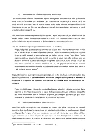 g)    L’espionnage, une stratégie qui renforce la dévolution

Il est intéressant de constater comment les équipes interagissent entre elles à tel point que dans les
quatre situations d’animation que j’ai testées, il y a toujours eu de l’espionnage : à chaque fois qu’une
équipe a trouvé la formule, l’autre la trouvait peu de temps après. L’écoute audio vient le confirmer.
Cela marque, encore une fois, que les enfants sont dans le jeu, veulent avant tout gagner et que la
dévolution est permise par le jeu.


Sans pour autant favoriser ce processus (sans quoi il n’y a plus d’équipe et de jeu), il faut informer les
équipes qu’elles doivent être discrètes et parler doucement pour ne pas être espionnées par l’autre
équipe. Cela impose que les enfants ne se déplacent pas vers les équipes adverses.


Ainsi, ces situations d’espionnage semblent favorables à la situation :
•     On pourrait penser que l’espionnage enferme les équipes dans l’incompréhension mais ce n’est
      pas du tout le cas. La triche est toujours évoquée par l’équipe adverse lorsque l’équipe supposée
      tricher se met à gagner à la place de l’équipe qui était en train de creuser l’écart. Ainsi, l’équipe
      espionne, sait non seulement mettre à profit ce qu’elle a acquis mais elle continue dans une
      phase de dévolution plus forte en essayant d’en profiter au maximum. Ainsi, lorsque l’équipe des
      Crow trouve « comme par hasard » la formule 10X+45 , elle gagne quelques minutes plus tard
      instantanément en utilisant la méthode qui consiste à ajouter 4 au premier nombre et de placer un
                                         10
      5 à la droite du nombre obtenu.


On peut donc penser que le processus d’espionnage, est en fait bénéfique pour la dévolution. Nous
faisons l’hypothèse que la perméabilité des milieux de chaque équipe permet de renforcer la
dévolution et d’apporter de nouvelles informations aux milieux sans que l’animateur ait à
intervenir.


•     L’autre point intéressant interviendra pendant la phase de validation. L’équipe suspectée d’avoir
      espionné va être l’objet de questions de la part de l’équipe accusatrice, ce qui l’oblige à se justifier
      et à entrer véritablement dans le processus de preuve, peut être plus qu’une équipe qui a trouvé
      toute seule et qui estime moins nécessaire la production d’arguments.

            h)    Les équipes distancées au niveau des points


Lorsqu’une équipe commence à être distancée au niveau des points, parce que sa méthode
commence à ne plus être performante et que son retard est trop important, la situation devient délicate
pour l’équipe. Ce n’est pas qu’elle n’est plus dans le jeu, mais elle n’a plus de moyen d’être actif dans
le jeu. L’animateur a le choix d’injecter des connaissances mais il rompt dans un certain sens le
contrat de l’équité (celui de la neutralité de l’animateur, celui de laisser les enfants totalement dans la


10
     pour une suite commençant à 19 : 19 + 4 = 23 ; le résultat est 235


                                                                                                           48
 