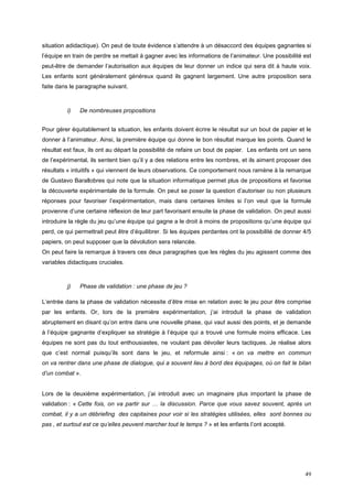 situation adidactique). On peut de toute évidence s’attendre à un désaccord des équipes gagnantes si
l’équipe en train de perdre se mettait à gagner avec les informations de l’animateur. Une possibilité est
peut-être de demander l’autorisation aux équipes de leur donner un indice qui sera dit à haute voix.
Les enfants sont généralement généreux quand ils gagnent largement. Une autre proposition sera
faite dans le paragraphe suivant.



         i)   De nombreuses propositions


Pour gérer équitablement la situation, les enfants doivent écrire le résultat sur un bout de papier et le
donner à l’animateur. Ainsi, la première équipe qui donne le bon résultat marque les points. Quand le
résultat est faux, ils ont au départ la possibilité de refaire un bout de papier. Les enfants ont un sens
de l’expérimental, ils sentent bien qu’il y a des relations entre les nombres, et ils aiment proposer des
résultats « intuitifs » qui viennent de leurs observations. Ce comportement nous ramène à la remarque
de Gustavo Barallobres qui note que la situation informatique permet plus de propositions et favorise
la découverte expérimentale de la formule. On peut se poser la question d’autoriser ou non plusieurs
réponses pour favoriser l’expérimentation, mais dans certaines limites si l’on veut que la formule
provienne d’une certaine réflexion de leur part favorisant ensuite la phase de validation. On peut aussi
introduire la règle du jeu qu’une équipe qui gagne a le droit à moins de propositions qu’une équipe qui
perd, ce qui permettrait peut être d’équilibrer. Si les équipes perdantes ont la possibilité de donner 4/5
papiers, on peut supposer que la dévolution sera relancée.
On peut faire la remarque à travers ces deux paragraphes que les règles du jeu agissent comme des
variables didactiques cruciales.



         j)   Phase de validation : une phase de jeu ?

L’entrée dans la phase de validation nécessite d’être mise en relation avec le jeu pour être comprise
par les enfants. Or, lors de la première expérimentation, j’ai introduit la phase de validation
abruptement en disant qu’on entre dans une nouvelle phase, qui vaut aussi des points, et je demande
à l’équipe gagnante d’expliquer sa stratégie à l’équipe qui a trouvé une formule moins efficace. Les
équipes ne sont pas du tout enthousiastes, ne voulant pas dévoiler leurs tactiques. Je réalise alors
que c’est normal puisqu’ils sont dans le jeu, et reformule ainsi : « on va mettre en commun
on va rentrer dans une phase de dialogue, qui a souvent lieu à bord des équipages, où on fait le bilan
d’un combat ».


Lors de la deuxième expérimentation, j’ai introduit avec un imaginaire plus important la phase de
validation : « Cette fois, on va partir sur … la discussion. Parce que vous savez souvent, après un
combat, il y a un débriefing des capitaines pour voir si les stratégies utilisées, elles sont bonnes ou
pas , et surtout est ce qu’elles peuvent marcher tout le temps ? » et les enfants l’ont accepté.




                                                                                                       49
 