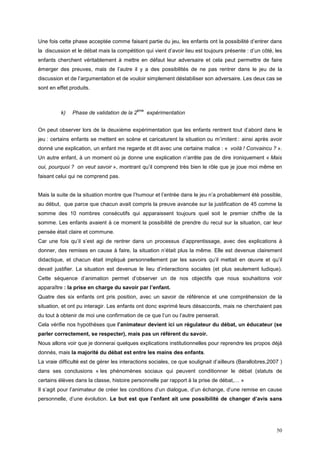 Une fois cette phase acceptée comme faisant partie du jeu, les enfants ont la possibilité d’entrer dans
la discussion et le débat mais la compétition qui vient d’avoir lieu est toujours présente : d’un côté, les
enfants cherchent véritablement à mettre en défaut leur adversaire et cela peut permettre de faire
émerger des preuves, mais de l’autre il y a des possibilités de ne pas rentrer dans le jeu de la
discussion et de l’argumentation et de vouloir simplement déstabiliser son adversaire. Les deux cas se
sont en effet produits.



                                           ème
          k)   Phase de validation de la 2       expérimentation


On peut observer lors de la deuxième expérimentation que les enfants rentrent tout d’abord dans le
jeu : certains enfants se mettent en scène et caricaturent la situation ou m’imitent : ainsi après avoir
donné une explication, un enfant me regarde et dit avec une certaine malice : « voilà ! Convaincu ? ».
Un autre enfant, à un moment où je donne une explication n’arrête pas de dire ironiquement « Mais
oui, pourquoi ? on veut savoir », montrant qu’il comprend très bien le rôle que je joue moi même en
faisant celui qui ne comprend pas.


Mais la suite de la situation montre que l’humour et l’entrée dans le jeu n’a probablement été possible,
au début, que parce que chacun avait compris la preuve avancée sur la justification de 45 comme la
somme des 10 nombres consécutifs qui apparaissent toujours quel soit le premier chiffre de la
somme. Les enfants avaient à ce moment la possibilité de prendre du recul sur la situation, car leur
pensée était claire et commune.
Car une fois qu’il s’est agi de rentrer dans un processus d’apprentissage, avec des explications à
donner, des remises en cause à faire, la situation n’était plus la même. Elle est devenue clairement
didactique, et chacun était impliqué personnellement par les savoirs qu’il mettait en œuvre et qu’il
devait justifier. La situation est devenue le lieu d’interactions sociales (et plus seulement ludique).
Cette séquence d’animation permet d’observer un de nos objectifs que nous souhaitions voir
apparaître : la prise en charge du savoir par l’enfant.
Quatre des six enfants ont pris position, avec un savoir de référence et une compréhension de la
situation, et ont pu interagir. Les enfants ont donc exprimé leurs désaccords, mais ne cherchaient pas
du tout à obtenir de moi une confirmation de ce que l’un ou l’autre penserait.
Cela vérifie nos hypothèses que l’animateur devient ici un régulateur du débat, un éducateur (se
parler correctement, se respecter), mais pas un référent du savoir.
Nous allons voir que je donnerai quelques explications institutionnelles pour reprendre les propos déjà
donnés, mais la majorité du débat est entre les mains des enfants.
La vraie difficulté est de gérer les interactions sociales, ce que soulignait d’ailleurs (Barallobres,2007 )
dans ses conclusions « les phénomènes sociaux qui peuvent conditionner le débat (statuts de
certains élèves dans la classe, histoire personnelle par rapport à la prise de débat,… »
Il s’agit pour l’animateur de créer les conditions d’un dialogue, d’un échange, d’une remise en cause
personnelle, d’une évolution. Le but est que l’enfant ait une possibilité de changer d’avis sans




                                                                                                         50
 