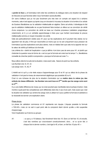 « perdre la face », et l’animateur doit créer les conditions du dialogue dans une situation de respect
et d’écoute (ce que favorise selon nous l’animation socioculturelle).
On verra d’ailleurs que je n’ai pas forcément pris très bien en compte cet aspect là à certains
moments, cela m’est apparu qu’après coup en écoutant à nouveau la situation à la lumière d’un article
de Gustavo Barallobres sur la validation intellectuelle en algèbre. Dans cet article, il développe le fait
que la validation intellectuelle ne va pas forcément faire évoluer un élève sur sa conviction de vérité
d’une conjecture. La conviction de vérité se base sur d’autres processus (validation pragmatique
notamment), et il y a un véritable apprentissage à faire pour que l’enfant reconnaisse la preuve
intellectuelle comme un moyen d’accéder à la vérité.
Cela est particulièrement visible avec A1 pour qui les explications de K pourtant très claires ne lui
apportent rien de plus. Il finit par reconnaître (à moins que ce ne soit uniquement sous pression de
l’animateur) que les explications sont plus claires, mais on réalise bien que cela ne lui apporte rien sur
la valeur de vérité qu’il attribue à la formule.
Les critères de « clarté de l’explication » que je définis n’ont donc pas de sens pour A1, et plutôt que
d’aborder la question sous la forme de « est ce que la formule est vraie tout le temps ? », Barallobres
conseille de chercher plutôt à comprendre « pourquoi la formule est vraie ? ».

Nous allons décrire la suite de la situation, mais avant cela, faisons le point sur les enfants.
Les Number one: D, A1, Q
Les sangs noirs : K, A2, P


L’intérêt est ici qu’il y a de réels enjeux d’apprentissage pour D et A1 qui au début de la phase de
validation n’ont pas le niveau de raisonnement algébrique que possède A2 ou K.
C’est ici une richesse de plus de la situation d’animation qui va mettre dans le même jeu des
                                                                     ème
enfants de classe différente : les Number one sont tous en 6               tandis que les sangs noirs sont
     ème
en 4       .
Il y a une réelle différence de niveau qui ne s’est pourtant pas manifestée dans la phase d’action. Cela
montre à quel point les compétences sont différentes dans les 2 cas d’une part, mais aussi que c’est
la situation de validation qui amène les sangs noirs à utiliser le X pour justifier la formule et satisfaire à
la nécessité de donner une explication claire.


Phase de jeu
La phase de validation commence et A1 représente son équipe. L’équipe possède la formule
« 10X+45 » mais on ne sait à quel point elle la comprend étant donné qu’elle a été suspectée
d’espionnage.
Voici l’explication qu’il donne au groupe :


A1               : vu que y a 10 bateaux, faut forcément faire fois 10. Donc on fait fois 10, et ensuite,
                 c’est des nombres qui s’accroissent consécutivement, donc… et vu qu’en fait, à
                 chaque fois le dernier nombre, c’est égal à 45, et ben, on fait fois 10 plus 45. »




                                                                                                           51
 
