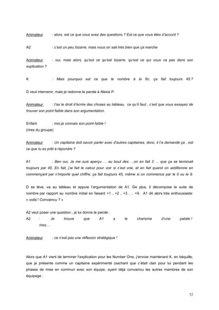 Animateur         : alors, est ce que vous avez des questions ? Est ce que vous êtes d’accord ?


A2                : c’est un peu bizarre, mais nous on sait très bien que ça marche


Animateur         : oui, mais alors, qu’est ce qu’est bizarre, qu’est ce qui vous va pas dans son
explication ?


K                 : Mais pourquoi est ce que le nombre à la fin, ça fait toujours 45 ?


D veut intervenir, mais je redonne la parole à Alexis P.


Animateur         : t’as le droit d’écrire des choses au tableau, ce qu’il faut , c’est que vous essayez de
trouver son point faible dans son argumentation.


Enfant            : moi je connais son point faible !
(rires du groupe)


Animateur         : Un capitaine doit savoir parler avec d’autres capitaines, donc, il t’a demandé ça , est
ce que tu es prêt à répondre ?


A1                : Ben oui, Je me suis aperçu … au bout des …on en fait 3 … que ça se terminait
toujours par 45. En fait, j’ai fait le calcul pour voir si c’est vrai, et en fait quand on additionne en
commençant par n’importe quel chiffre, ça fait toujours 45, même si on commence par le 0 ou le 9.


D se lève, va au tableau et appuie l’argumentation de A1. De plus, il décompose la suite de
nombre par rapport au nombre initial en faisant +1 , +2 , +3 , .. +9. A1 dit alors très enthousiaste:
« voilà ! Convaincu ? »


A2 veut poser une question , je lui donne la parole :
A2       :        Je      trouve      que       A1       a     le      charisme        d’une      patate !
         rires…


Animateur         : ce n’est pas une réflexion stratégique !




Alors que A1 vient de terminer l’explication pour les Number One, j’envoie maintenant K, en béquille,
que je présente comme un capitaine expérimenté (sachant que c’était clair pour lui pendant les
phases de mise en commun avec son équipe, ayant déjà convaincu les autres membres de son
équipage :




                                                                                                        52
 