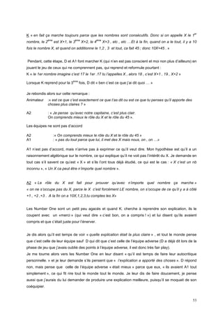 er
K « en fait ça marche toujours parce que les nombres sont consécutifs. Donc si on appelle X le 1
              ème                ème             ème
nombre, le 2        est X+1, le 3      X+2, le 4       X+3 , etc , etc …Et à la fin, quand on a le tout, il y a 10
fois le nombre X, et quand on additionne le 1,2 , 3 et tout, ca fait 45 ; donc 10X+45 . »


Pendant, cette étape, D et A1 font marcher K (qui n’en est pas conscient et moi non plus d’ailleurs) en
jouant le jeu de ceux qui ne comprennent pas, qui reprend et reformule pourtant :
K « le 1er nombre imagine c’est 17 le 1er .17 tu l’appelles X , alors 18 , c’est X+1 , 19 , X+2 »
                                ème
Lorsque K reprend pour la 3           fois, D dit « ben c’est ce que j’ai dit quoi … »

Je rebondis alors sur cette remarque :
Animateur      :« est ce que c’est exactement ce que t’as dit ou est ce que tu penses qu’il apporte des
               choses plus claires ? »

A2             : « Je pense qu’avec notre capitaine, c’est plus clair.
               On comprends mieux le rôle du X et le rôle du 45 ».

Les équipes ne sont pas d’accord

A2                  :« On comprends mieux le rôle du X et le rôle du 45 »
A1                  : « pas du tout parce que lui, il met des X mais nous, on , on …»

A1 n’est pas d’accord, mais n’arrive pas à exprimer ce qu’il veut dire. Mon hypothèse est qu’il a un
raisonnement algébrique sur le nombre, ce qui explique qu’il ne voit pas l’intérêt du X. Je demande en
tout cas s’il savent ce qu’est « X » et s’ils l’ont tous déjà étudié, ce qui est le cas : « X c’est un nb
inconnu », « Un X ca peut être n’importe quel nombre ».


A2 « Le rôle du X est fait pour prouver qu’avec n’importe quel nombre ça marche »
« on ne s’occupe pas du X, parce le X c’est forcément LE nombre, on s’occupe de ce qu’il y a à côté
+1 , +2 ,+3 . A la fin on a 10X,1,2,3,tu comptes les X»


Les Number One sont un petit peu agacés et quand K. cherche à reprendre son explication, ils le
coupent avec un «merci » (qui veut dire « c’est bon, on a compris ! ») et lui disent qu’ils avaient
compris et que c’était juste pour l’énerver.


Je dis alors qu’il est temps de voir « quelle explication était la plus claire » , et tout le monde pense
que c’est celle de leur équipe sauf D qui dit que c’est celle de l’équipe adverse (D a déjà dit lors de la
phase de jeu que j’avais oublié des points à l’équipe adverse, il est donc très fair play).
Je me tourne alors vers les Number One en leur disant « qu’il est temps de faire leur autocritique
personnelle. » et je leur demande s’ils pensent que « l’explication a apporté des choses ». D répond
non, mais pense que celle de l’équipe adverse « était mieux » parce que eux, « ils avaient A1 tout
simplement », ce qui fit rire tout le monde tout le monde. Je leur dis de faire doucement, je pense
aussi que j’aurais du lui demander de produire une explication meilleure, puisqu’il se moquait de son
coéquipier.


                                                                                                               53
 