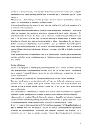 Je relance en demandant « s’il y avait des failles de leur raisonnement » en disant « qu’on peut parler
franchement, qu’on fait un débriefing pour de vrai». A1 réaffirme que ça ne lui a rien apporté, « qu’il a
compris ».
A2 rajoute que : « X c’est bien pour montrer qu’on peut faire avec n’importe quel nombre, » alors que
« ça n’a pas le même effet de prendre un nombre au hasard ».
Je demande aux Number One « ce qu’ils ont à répondre à ça ?» et D. confirme à nouveau « qu’ils
avaient une meilleure explication ».
J’utilise alors maladroitement l’expression qu’il « avoue » que l’explication était meilleure , alors que ce
n’était pas nécessaire d’en rajouter ou qu’un terme plus approprié était le verbe « admettre ». On
peut alors entendre de l’équipe des Sangs noirs un enfant dire «donc tu t’inclines humblement devant
nous » , ce qui montre qu’on est dans un domaine sensible où avouer l’erreur a quelque chose
d’humiliant. je reformule alors autrement en demandant à A1 s’il est « d’accord pour dire que X permet
de faire un raisonnement général sur tous les nombres » et « que l’utilisation d’un nombre permet
moins d’en voir la portée générale. ». A1 avoue en répondant plusieurs fois « oui » et je reformule
encor une fois en disant « donc tu avoues ». il répond à nouveau « oui » et D lui dit qu’il « admet qu’il
est trop nul ».
Je me reprends en disant que « l’important c’est qu’ils aient compris » , mais ici, je suis allé beaucoup
trop loin, car le faire avouer n’avait aucun sens et l’abaisse par rapport au groupe, et ce alors qu’il
avait compris.


Combat à 8 bateaux
                                                                         ème
J’aurais pu leur proposer la méthode plus performante (prendre le 5            nombre et mettre 5 à droite),
mais je pense qu’il est plus intéressant de continuer, « pour voir s’ils ont bien compris, d’imaginer ce
qui se passerait s’il y avait 8 bateaux ». je leur dis que celui qui trouvera « sera celui qui a le mieux
compris les explications ».
Je leur demande la formule, et je leur dis que ça montrera qu’ils ont bien compris la stratégie.
C’est alors que D. après un peu de réflexion, dit « qu’il n’y a pas de formule » et que « ce n’est pas
possible ». Pour lui, vu qu’il n’y a plus que 8 nombres, on ne pourra avoir 45 car il manque deux
nombres, et que le premier nombre change à chaque fois. D. est très sûr de lui, et donne une
argumentation claire.
Mais cela montre qu’il est resté dans la validation de la formule avec le raisonnement sur l’apparition
de tous les chiffres, qui ne fonctionne plus avec 8 bateaux. Ainsi que l’explique Durrand-Guerrier :
« La proposition de remplacer 10 par 8, faite par les auteurs va disqualifier les méthodes s’appuyant
sur la numération décimale de position puisqu’en effet, contrairement à ce qui se passait avec 10, on
n’obtient pas toujours la même suite de nombres à un chiffre. »(Durrand-Guerrier , 2007)
D. est très insistant, et alors que je demande l’avis de l’autre équipage, il m’interpelle directement
pour la première fois : « dis moi pourquoi il y aurait une formule. » et il reprend son explication en
exprimant son incompréhension : « Comment c’est possible? Comment c’est possible ? Si tu
commences par 1, il n’y aura pas tous les nombres, il y en aura 2 qui manqueront, si tu commences




                                                                                                         54
 