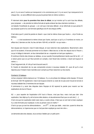 pas 2, il y en aura 2 autres qui manqueront, si tu commences par 3, il y en aura 2 qui manqueront et à
chaque fois , ce sera différent donc ça pourra jamais faire le même nombre »


P intervient alors pour la première fois dans le débat, ce qui montre qu’il a suivi tous les débats,
pour proposer : « de prendre la même formule et après enlever les deux derniers nombres ».
Je traduits l’incertitude du groupe : « on voit que c’est plus délicat » et je reformule ce que pense D.
qui propose quant à lui une formule spécifique à la fin de chaque chiffre.


C’est alors que K. prend la parole en disant « que c’est la même chose que l’autre » , et je l’invite au
tableau :
K       : « c’est exactement la même chose que l’autre, sauf que vu qu’il y a 2 nombres en moins, on
efface les 2 derniers en fait. Au lieu de faire 10X+45, on fait 8X + ce qui reste »


Son équipe est d’accord, mais D reste bloqué, et veut redonner des explications. Bizarrement, alors
que A1 le soutient, il l’envoie promener en lui disant « Mais tais toi, tu fais rien depuis tout à l’heure »,
ce qui m’oblige à intervenir, en leur demandant de se « respecter en tant que capitaine ».
D continue d’écrire des choses au tableau, ce qui suscite l’incompréhension tandis que A2 lui dit : « il
a raison parce que ce qu’il faut prendre en compte, c’est l’écart des nombres. L’écart est toujours le
même. ».
C’est l’argument clé, A1 dit qu’il est d’accord avec K.
D, frustré et mécontent de ne pas comprendre envoie à nouveau balader A1, puis dit qu’il a tout
répondu pour l’instant mais il semble avoir compris qu’il faut raisonner sur les écarts.


Combat à 12 bateaux
Je leur propose l’ultime épreuve sur 12 bateaux. Il y a une phase de dialogue entre équipe. D trouve
la formule 12X+78 rapidement, mais il est toujours énervé ou vexé de ne pas avoir trouvé et envoie à
nouveau balader les 2 membres de son équipe.
Il commence à y avoir des disputes dans l’équipe et A2 reprend la parole pour revenir sur les
explications de tout à l’heure :


A2 : « pour reparler de l’explication d’A1 tout à l’heure, c’est pas faux, mais c’est pas clair. Une
explication, faut déjà qu’il y ait la bonne idée dedans, et deuxièmement faut que ce soit clair [… ].
C’est vrai que ton explication était vraie mais y a autre chose, il faut que ce soit clair et bien expliqué.
Il y a des formules pour expliquer, tu les as jamais vues en maths ?
                                                     ème
C’est à ça que ça sert les démonstrations … en 6           , tu fais que dalle , mais bon, quand tu feras les
démonstrations, tu t’apercevras que si c’est pas bien expliqué ça veut rien dire ».


Je demande alors les classes, et je conclus l’atelier par un petit point :




                                                                                                          55
 