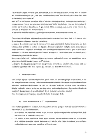 « Eux ils sont un petit peu plus âgés, donc on voit, je sais pas ce que vous en pensez, mais ils utilisent
des outils mathématiques (le X) que vous utilisez moins souvent, mais au final, les 2 vous aviez senti
qu’il y avait un rapport avec 45.
Mais le X, on voit que ça permet de faire , d’aller vers des cas généraux beaucoup plus rapidement ,
et je pense que c’est ça que vous avez appris dans cet atelier de stratégie, c’est que de remplacer le
nombre par lequel on travaille par X, ça permet d’être beaucoup plus général et de trouver des
formules, et de donner des démonstrations. »
Je les félicite et l’atelier se conclut, je récupère leurs feuilles, leur donne des carnets, etc…


Cette phase de validation a été extrêmement riche pour une séance qui aura duré 1h15, tant du point
de vue des apprentissages que des interactions.
Le cas de D. est intéressant car il montre qu’il n’a pas saisi l’intérêt d’utiliser X dans le cas de 8
bateaux, alors qu’il était le seul de son équipe à dire que l’explication était plus claire, ce qui pouvait
laisser penser qu’il intégrerait la méthode. Mais la méthode restait extérieure à lui qui n’en avait pas la
nécessité. Le cas 8 l’a vraiment perturbé, car tout le milieu qu’il s’était construit ne fonctionnait plus, il
est devenu agressif avec les autres.
Au contraire, le fait qu'A1 n’ait pas été perturbé confirme qu’il avait sûrement bâti sa validation sur un
                                            er
raisonnement algébrique par rapport au 1 nombre.
La disparité des équipes (que je n’avais pas prévue) a entraîné une situation riche, mais a créé une
situation d’opposition entre deux équipes qui n’avaient pas du tout le même milieu.



          l)   Ceux qui écoutent


Dans chaque équipe, il y avait une personne qui ne parlait pas devant le groupe (Q pas du tout, P une
fois pour proposer une formule). Tout comme l’a relevé Barallobres, la question se pose de rapprocher
les milieux de ceux qui « produisent » et ceux qui « écoutent » pendant un débat public. La phase du
débat a impliqué 4 enfants tandis que les deux autres sont restés silencieux. Comment ont-ils vécu la
situation ? Que pensaient-ils avant le débat? Ont-ils évolué en suivant les débats ?
Il est dommage que je n’ai pas pu récupérer la feuille de stratégie de Q.



                                             ème
          m)    Phase de validation de la 2        expérimentation


Nous n’allons pas l’étudier en détail, mais nous allons en dire quelques mots car son déroulement a
été différent et tout aussi intéressant:
•   la situation a été présentée comme un jeu. Chaque équipe vient présenter son explication, et si
    elle est bonne, ils obtiennent des points.
•   Les enfants se sont approprié le savoir, et ont vraiment discuté et débattu entre eux. L’explication
    de la méthode ultrarapide (ajouter 4 et placer un 5 à la fin) a fait l’objet de dialogue où un enfant a
    expliqué sa preuve au groupe jusqu’à ce qu’il comprenne.



                                                                                                           56
 