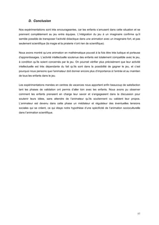 D. Conclusion

Nos expérimentations sont très encourageantes, car les enfants s’amusent dans cette situation et se
prennent complètement au jeu entre équipes. L’intégration du jeu à un imaginaire confirme qu’il
semble possible de transposer l’activité didactique dans une animation avec un imaginaire fort, et pas
seulement scientifique (la magie et la piraterie n’ont rien de scientifique).


Nous avons montré qu’une animation en mathématique pouvait à la fois être très ludique et porteuse
d’apprentissages. L’activité intellectuelle soutenue des enfants est totalement compatible avec le jeu,
à condition qu’ils soient concernés par le jeu. On pourrait vérifier plus précisément que leur activité
intellectuelle est très dépendante du fait qu’ils sont dans la possibilité de gagner le jeu, et c’est
pourquoi nous pensons que l’animateur doit donner encore plus d’importance à l’entrée et au maintien
de tous les enfants dans le jeu.


Les expérimentations menées en centres de vacances nous apportent enfin beaucoup de satisfaction
tant les phases de validation ont permis d’aller loin avec les enfants. Nous avons pu observer
comment les enfants prenaient en charge leur savoir et s’engageaient dans la discussion pour
soutenir leurs idées, sans attendre de l’animateur qu’ils soutiennent ou valident leur propos.
L’animateur est devenu dans cette phase un médiateur et régulateur des éventuelles tensions
sociales qui se créent, ce qui étaye notre hypothèse d’une spécificité de l’animation socioculturelle
dans l’animation scientifique.




                                                                                                    57
 