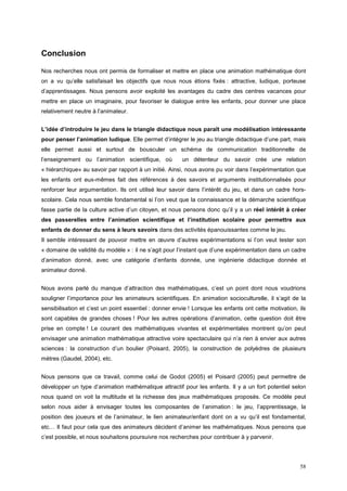 Conclusion

Nos recherches nous ont permis de formaliser et mettre en place une animation mathématique dont
on a vu qu’elle satisfaisait les objectifs que nous nous étions fixés : attractive, ludique, porteuse
d’apprentissages. Nous pensons avoir exploité les avantages du cadre des centres vacances pour
mettre en place un imaginaire, pour favoriser le dialogue entre les enfants, pour donner une place
relativement neutre à l’animateur.


L’idée d’introduire le jeu dans le triangle didactique nous paraît une modélisation intéressante
pour penser l’animation ludique. Elle permet d’intégrer le jeu au triangle didactique d’une part, mais
elle permet aussi et surtout de bousculer un schéma de communication traditionnelle de
l’enseignement ou l’animation scientifique, où          un détenteur du savoir crée une relation
« hiérarchique» au savoir par rapport à un initié. Ainsi, nous avons pu voir dans l’expérimentation que
les enfants ont eux-mêmes fait des références à des savoirs et arguments institutionnalisés pour
renforcer leur argumentation. Ils ont utilisé leur savoir dans l’intérêt du jeu, et dans un cadre hors-
scolaire. Cela nous semble fondamental si l’on veut que la connaissance et la démarche scientifique
fasse partie de la culture active d’un citoyen, et nous pensons donc qu’il y a un réel intérêt à créer
des passerelles entre l’animation scientifique et l’institution scolaire pour permettre aux
enfants de donner du sens à leurs savoirs dans des activités épanouissantes comme le jeu.
Il semble intéressant de pouvoir mettre en œuvre d’autres expérimentations si l’on veut tester son
« domaine de validité du modèle » : il ne s’agit pour l’instant que d’une expérimentation dans un cadre
d’animation donné, avec une catégorie d’enfants donnée, une ingénierie didactique donnée et
animateur donné.


Nous avons parlé du manque d’attraction des mathématiques, c’est un point dont nous voudrions
souligner l’importance pour les animateurs scientifiques. En animation socioculturelle, il s’agit de la
sensibilisation et c’est un point essentiel : donner envie ! Lorsque les enfants ont cette motivation, ils
sont capables de grandes choses ! Pour les autres opérations d’animation, cette question doit être
prise en compte ! Le courant des mathématiques vivantes et expérimentales montrent qu’on peut
envisager une animation mathématique attractive voire spectaculaire qui n’a rien à envier aux autres
sciences : la construction d’un boulier (Poisard, 2005), la construction de polyèdres de plusieurs
mètres (Gaudel, 2004), etc.


Nous pensons que ce travail, comme celui de Godot (2005) et Poisard (2005) peut permettre de
développer un type d’animation mathématique attractif pour les enfants. Il y a un fort potentiel selon
nous quand on voit la multitude et la richesse des jeux mathématiques proposés. Ce modèle peut
selon nous aider à envisager toutes les composantes de l’animation : le jeu, l’apprentissage, la
position des joueurs et de l’animateur, le lien animateur/enfant dont on a vu qu’il est fondamental,
etc… Il faut pour cela que des animateurs décident d’animer les mathématiques. Nous pensons que
c’est possible, et nous souhaitons poursuivre nos recherches pour contribuer à y parvenir.




                                                                                                       58
 