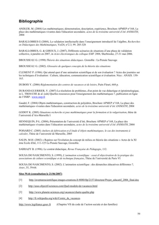 Bibliographie
ANDLER, M. (2004) Les mathématiques; démonstration, description, expérience, Brochure APMEP n°168, La
place des mathématiques vivantes dans l'éducation secondaire, actes de la troisième université d’été ANIMATH,
2004

BARALLOBRES G (2004), La validation intellectuelle dans l’enseignement introductif de l’algèbre, Recherches
en Didactiques des Mathématiques, Vol24, n°2.3, 99. 285-328

BARALLOBRES, G. & GIROUX, J. (2007), Différents scénarios de situations d’une phase de validation
collective, à paraître en 2007, in Actes électroniques du colloque EMF 2006, Sherbrooke, 27-31 mai 2006.

BROUSSEAU G. (1998) Théorie des situations didactiques. Grenoble : La Pensée Sauvage.

BROUSSEAU G. (2002). Glossaire de quelques concepts de la théorie des situations

CLEMENT P. (1986). Qui attend quoi d’une animation scientifique et de son évaluation ? Actes des journées sur
les techniques d’évaluation : Culture, éducation, communication scientifique et évaluation. Nice : ANAIS. 150-
163.

DUBOIS Y. (2006) Réglementation des centres de vacances et de loisirs, Puits Fleuri, 668 p.

DURAND-GUERRIER, V. (2007) La résolution de problèmes, d'un point de vue didactique et épistémologique,
in L. TROUCHE & al. (eds) Quelles ressources pour l'enseignement des mathématiques ?, publication en ligne
de l’INRP : www.inrp.fr

Gaudel, F. (2004) Objets mathématiques, construction de polyèdres, Brochure APMEP n°168, La place des
mathématiques vivantes dans l'éducation secondaire, actes de la troisième université d’été ANIMATH, 2004

GODOT K. (2005) Situations recherche et jeux mathématiques pour la formation et la vulgarisation, thèse de
l’université d’Aix-Marseille I

HENNEQUIN, P-L. (2004), Présentation de l’université d’été, Brochure APMEP n°168, La place des
mathématiques vivantes dans l’éducation secondaire, actes de la troisième université d’été ANIMATH, 2004

POISARD C. (2005) Ateliers de fabrication et d’étude d’objets mathématiques, le cas des instruments à
calculer, Thèse de l’université de Marseille, 2005

SALIN, M-H. (2002) « Repères sur l'évolution du concept de milieu en théorie des situations » Actes de la XI
ème Ecole d'été, 111-125 La Pensée Sauvage, Grenoble.

SARRAZY B. (1996). Le contrat didactique, Revue Française de Pédagogie, 112.

SOUSA DO NASCIMENTO, S. (1999), L’animation scientifique : essai d’objectivation de la pratique des
associations de culture scientifique et de technique française, Thèse de l’université de Paris VI

SOUSA DO NASCIMENTO, S. (2002). L’animation scientifique : des démarches éducatives différentes ?,
Aster, 35, 39-64.

Sites Web (consultation le 21/06/2007)

[1]      http://aventurescientifique.images-creations.fr:8080/ftp/2157/directeur/Projet_educatif_2006_final.doc

[2]     http://asso.objectif-sciences.com/Quel-modele-de-vacances.html

[3]      http://www.planete-sciences.org/vacances/charte-qualite.php

[4]     http://fr.wikipedia.org/wiki/Centre_de_vacances

http://www.legifrance.gouv.fr     (Chapitre VII du code de l’action sociale et des familles)


                                                                                                               59
 